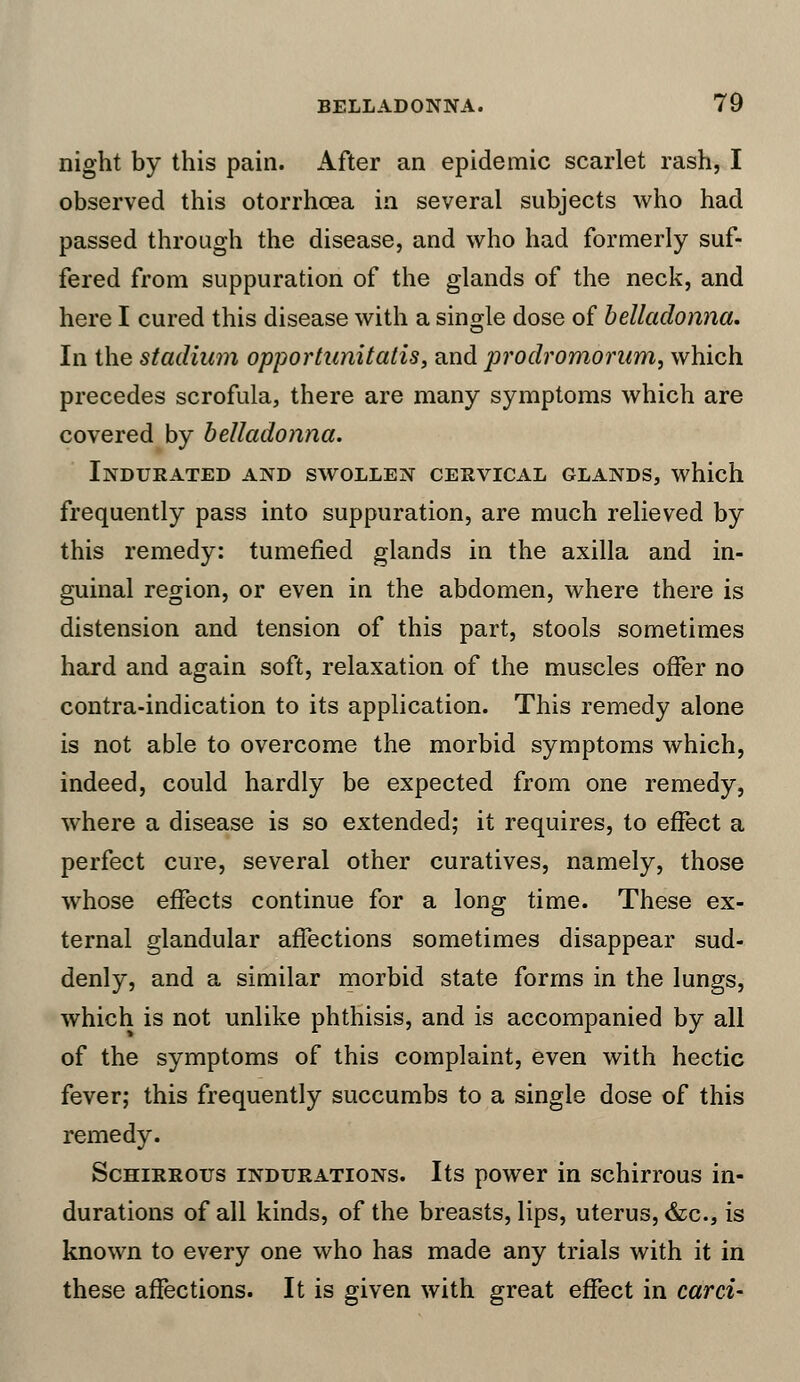 night by this pain. After an epidemic scarlet rash, I observed this otorrhcea in several subjects who had passed through the disease, and who had formerly suf- fered from suppuration of the glands of the neck, and here I cured this disease with a single dose of belladonna. In the stadium opportunitatis, and prodromorum, which precedes scrofula, there are many symptoms which are covered by belladonna. Indurated and swollen cervical glands, which frequently pass into suppuration, are much relieved by this remedy: tumefied glands in the axilla and in- guinal region, or even in the abdomen, where there is distension and tension of this part, stools sometimes hard and again soft, relaxation of the muscles offer no contra-indication to its application. This remedy alone is not able to overcome the morbid symptoms which, indeed, could hardly be expected from one remedy, where a disease is so extended; it requires, to effect a perfect cure, several other curatives, namely, those whose effects continue for a long time. These ex- ternal glandular affections sometimes disappear sud- denly, and a similar morbid state forms in the lungs, which is not unlike phthisis, and is accompanied by all of the symptoms of this complaint, even with hectic fever; this frequently succumbs to a single dose of this remedy. Schirrous indurations. Its power in schirrous in- durations of all kinds, of the breasts, lips, uterus, &c, is known to every one who has made any trials with it in these affections. It is given with great effect in card-