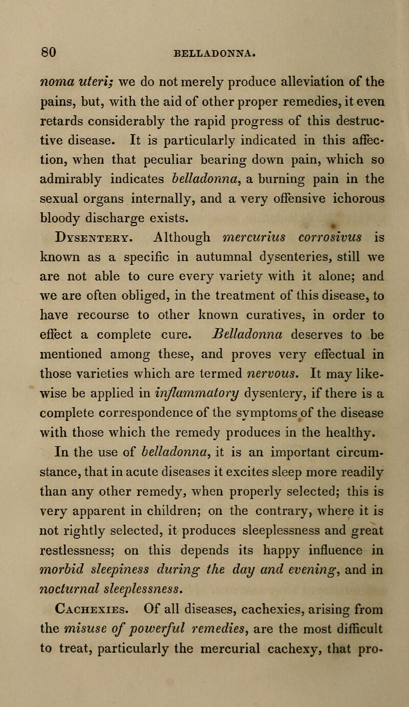 noma uteri; we do not merely produce alleviation of the pains, but, with the aid of other proper remedies, it even retards considerably the rapid progress of this destruc- tive disease. It is particularly indicated in this affec- tion, when that peculiar bearing down pain, which so admirably indicates belladonna, a burning pain in the sexual organs internally, and a very offensive ichorous bloody discharge exists. Dysentery. Although mercurius corrosivus is known as a specific in autumnal dysenteries, still we are not able to cure every variety with it alone; and we are often obliged, in the treatment of this disease, to have recourse to other known curatives, in order to effect a complete cure. Belladonna deserves to be mentioned among these, and proves very effectual in those varieties which are termed nervous. It may like- wise be applied in inflammatory dysentery, if there is a complete correspondence of the symptoms of the disease with those which the remedy produces in the healthy. In the use of belladonna, it is an important circum- stance, that in acute diseases it excites sleep more readily than any other remedy, when properly selected; this is very apparent in children; on the contrary, where it is not rightly selected, it produces sleeplessness and great restlessness; on this depends its happy influence in morbid sleepiness during the day and evening, and in nocturnal sleeplessness. Cachexies. Of all diseases, cachexies, arising from the misuse of powerful remedies, are the most difficult to treat, particularly the mercurial cachexy, that pro-