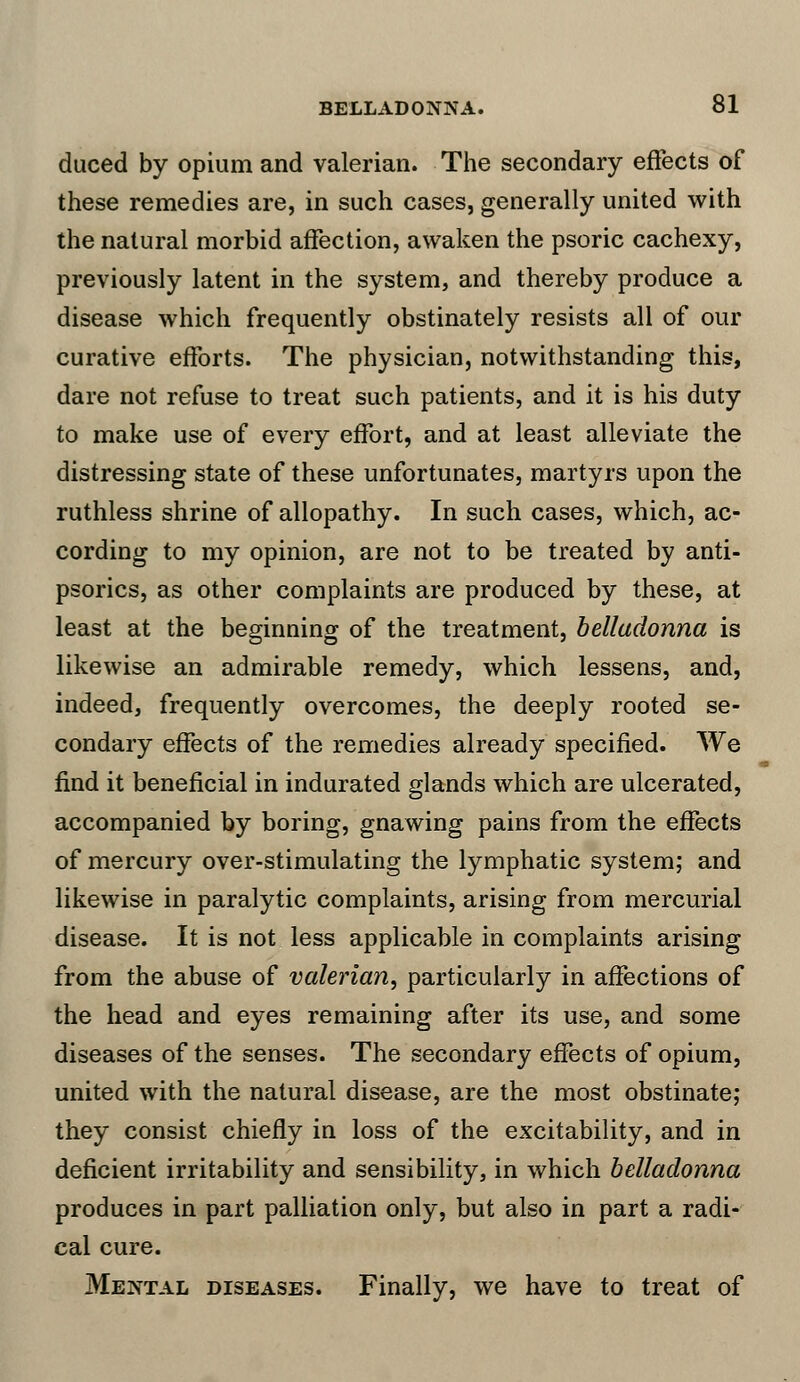 duced by opium and valerian. The secondary effects of these remedies are, in such cases, generally united with the natural morbid affection, awaken the psoric cachexy, previously latent in the system, and thereby produce a disease which frequently obstinately resists all of our curative efforts. The physician, notwithstanding this, dare not refuse to treat such patients, and it is his duty to make use of every effort, and at least alleviate the distressing state of these unfortunates, martyrs upon the ruthless shrine of allopathy. In such cases, which, ac- cording to my opinion, are not to be treated by anti- psorics, as other complaints are produced by these, at least at the beginning of the treatment, belladonna is likewise an admirable remedy, which lessens, and, indeed, frequently overcomes, the deeply rooted se- condary effects of the remedies already specified. We find it beneficial in indurated glands which are ulcerated, accompanied by boring, gnawing pains from the effects of mercury over-stimulating the lymphatic system; and likewise in paralytic complaints, arising from mercurial disease. It is not less applicable in complaints arising from the abuse of valerian, particularly in affections of the head and eyes remaining after its use, and some diseases of the senses. The secondary effects of opium, united with the natural disease, are the most obstinate; they consist chiefly in loss of the excitability, and in deficient irritability and sensibility, in which belladonna produces in part palliation only, but also in part a radi- cal cure. Mental diseases. Finally, we have to treat of