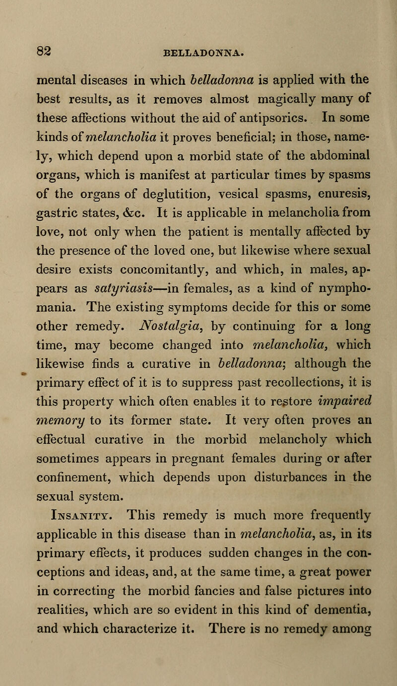 mental diseases in which belladonna is applied with the best results, as it removes almost magically many of these affections without the aid of antipsorics. In some kinds of melancholia it proves beneficial; in those, name- ly, which depend upon a morbid state of the abdominal organs, which is manifest at particular times by spasms of the organs of deglutition, vesical spasms, enuresis, gastric states, &c. It is applicable in melancholia from love, not only when the patient is mentally affected by the presence of the loved one, but likewise where sexual desire exists concomitantly, and which, in males, ap- pears as satyriasis—in females, as a kind of nympho- mania. The existing symptoms decide for this or some other remedy. Nostalgia, by continuing for a long time, may become changed into melancholia, which likewise finds a curative in belladonna-, although the primary effect of it is to suppress past recollections, it is this property which often enables it to restore impaired memory to its former state. It very often proves an effectual curative in the morbid melancholy which sometimes appears in pregnant females during or after confinement, which depends upon disturbances in the sexual system. Insanity. This remedy is much more frequently applicable in this disease than in melancholia, as, in its primary effects, it produces sudden changes in the con- ceptions and ideas, and, at the same time, a great power in correcting the morbid fancies and false pictures into realities, which are so evident in this kind of dementia, and which characterize it. There is no remedy among
