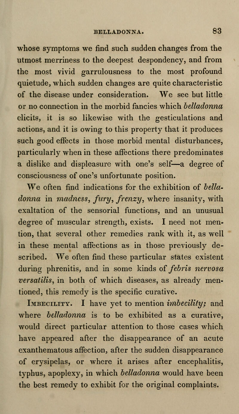 whose symptoms we find such sudden changes from the utmost merriness to the deepest despondency, and from the most vivid garrulousness to the most profound quietude, which sudden changes are quite characteristic of the disease under consideration. We see but little or no connection in the morbid fancies which belladonna elicits, it is so likewise with the gesticulations and actions, and it is owing to this property that it produces such good effects in those morbid mental disturbances, particularly when in these affections there predominates a dislike and displeasure with one's self—a degree of consciousness of one's unfortunate position. We often find indications for the exhibition of bella- donna in madness, fury, frenzy, where insanity, with exaltation of the sensorial functions, and an unusual degree of muscular strength, exists. I need not men- tion, that several other remedies rank with it, as well in these mental affections as in those previously de- scribed. We often find these particular states existent during phrenitis, and in some kinds of febris nervosa versatilis, in both of which diseases, as already men- tioned, this remedy is the specific curative. Imbecility. I have yet to mention imbecility; and where belladonna is to be exhibited as a curative, would direct particular attention to those cases which have appeared after the disappearance of an acute exanthematous affection, after the sudden disappearance of erysipelas, or where it arises after encephalitis, typhus, apoplexy, in which belladonna would have been the best remedy to exhibit for the original complaints.