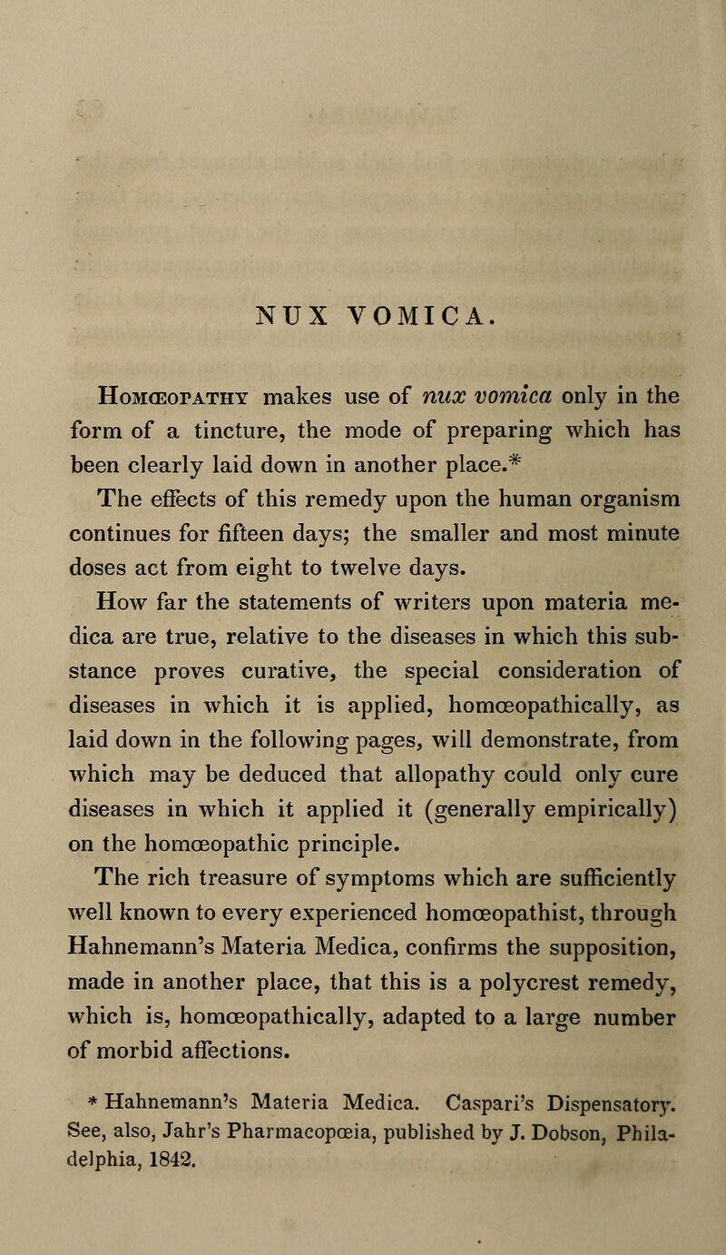 HoMasorATHY makes use of mix vomica only in the form of a tincture, the mode of preparing which has been clearly laid down in another place.* The effects of this remedy upon the human organism continues for fifteen days; the smaller and most minute doses act from eight to twelve days. How far the statements of writers upon materia me- dica are true, relative to the diseases in which this sub- stance proves curative, the special consideration of diseases in which it is applied, homceopathically, as laid down in the following pages, will demonstrate, from which may be deduced that allopathy could only cure diseases in which it applied it (generally empirically) on the homoeopathic principle. The rich treasure of symptoms which are sufficiently well known to every experienced homoeopathist, through Hahnemann's Materia Medica, confirms the supposition, made in another place, that this is a polycrest remedy, which is, homceopathically, adapted to a large number of morbid affections. * Hahnemann's Materia Medica. Caspari's Dispensatory. See, also, Jahr's Pharmacopoeia, published by J. Dobson, Phila- delphia, 1842.