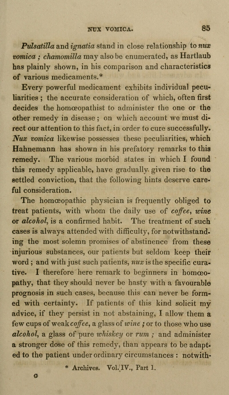 Pulsatilla and ignatia stand in close relationship to nux vomica ; chamomilla may also be enumerated, as Hartlaub has plainly shown, in his comparison and characteristics of various medicaments.* Every powerful medicament exhibits individual pecu- liarities ; the accurate consideration of which, often first decides the homceopathist to administer the one or the other remedy in disease; on which account we must di- rect our attention to this fact, in order to cure successfully. Nux vomica likewise possesses these peculiarities, which Hahnemann has shown in his prefatory remarks to this remedy. The various morbid states in which I found this remedy applicable, have gradually given rise to the settled conviction, that the following hints deserve care- ful consideration. The homoeopathic physician is frequently obliged to treat patients, with whom the daily use of coffee, wine or alcohol, is a confirmed habit. The treatment of such cases is always attended with difficulty, for notwithstand- ing the most solemn promises of abstinence from these injurious substances, our patients but seldom keep their word ; and with just such patients, nux is the specific cura- tive. I therefore here remark to beginners in homoeo- pathy, that they should never be hasty with a favourable prognosis in such cases, because this can never be form- ed with certainty. If patients of this kind solicit my advice, if they persist in not abstaining, I allow them a few cups of weakcoffee, a glass of wine ; or to those who use alcohol, a glass of pure whiskey or rum ; and administer a stronger dose of this remedy, than appears to be adapt- ed to the patient under ordinary circumstances : notwith- * Archives. Vol.IV., Part 1. a