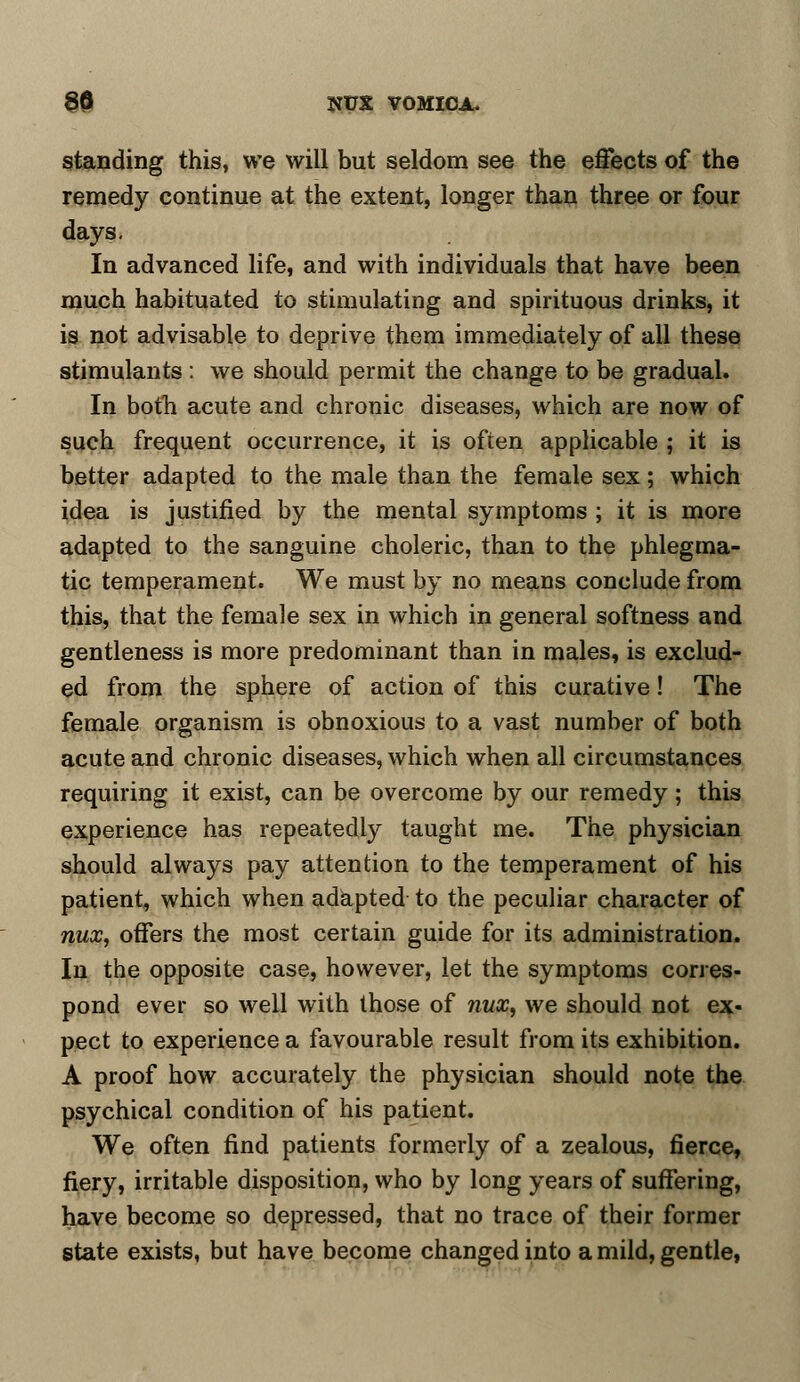 standing this, we will but seldom see the effects of the remedy continue at the extent, longer than three or four days. In advanced life, and with individuals that have been much habituated to stimulating and spirituous drinks, it is not advisable to deprive them immediately of all these stimulants : we should permit the change to be gradual. In both acute and chronic diseases, which are now of such frequent occurrence, it is often applicable ; it is better adapted to the male than the female sex; which idea is justified by the mental symptoms ; it is more adapted to the sanguine choleric, than to the phlegma- tic temperament. We must by no means conclude from this, that the female sex in which in general softness and gentleness is more predominant than in males, is exclud- ed from the sphere of action of this curative! The female organism is obnoxious to a vast number of both acute and chronic diseases, which when all circumstances requiring it exist, can be overcome by our remedy; this experience has repeatedly taught me. The physician should always pay attention to the temperament of his patient, which when adapted to the peculiar character of nux, offers the most certain guide for its administration. In the opposite case, however, let the symptoms corres- pond ever so well with those of fiux, we should not ex- pect to experience a favourable result from its exhibition. A proof how accurately the physician should note the psychical condition of his patient. We often find patients formerly of a zealous, fierce, fiery, irritable disposition, who by long years of suffering, have become so depressed, that no trace of their former state exists, but have become changed into a mild, gentle,