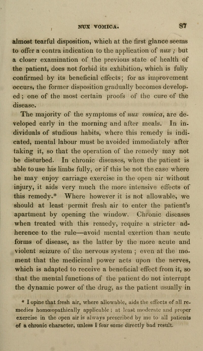 almost tearful disposition, which at the first glance seems to offer a contra indication to the application of nux ; but a closer examination of the previous state of health of the patient, does not forbid its exhibition, which is fully confirmed by its beneficial effects; for as improvement occurs, the former disposition gradually becomes develop- ed ; one of the most certain proofs of the cure of the disease. The majority of the symptoms of 7iux vomica, are de- veloped early in the morning and after meals. In in- dividuals of studious habits, where this remedy is indi- cated, mental labour must be avoided immediately after taking it, so that the operation of the remedy may not be disturbed. In chronic diseases, when the patient is able to use his limbs fully, or if this be not the case where he may enjoy carriage exercise in the open air without injury, it aids very much the more intensive effects of this remedy.* Where however it is not allowable, we should at least permit fresh air to enter the patient's apartment by opening the window. Chronic diseases when treated with this remedy, require a stricter ad- herence to the rule—avoid mental exertion than acute forms of disease, as the latter by the more acute and violent seizure of the nervous system ; even at the mo- ment that the medicinal power acts upon the nerves, which is adapted to receive a beneficial effect from it, so that the mental functions of the patient do not interrupt the dynamic power of the drug, as the patient usually in * I opine that fresh air, where allowable, aids the effects of all re- medies homceopathically applicable ; at least moderate and proper exercise in the open air is always prescribed by me to all patients of a chronic character, unless I fear some directly bad result.