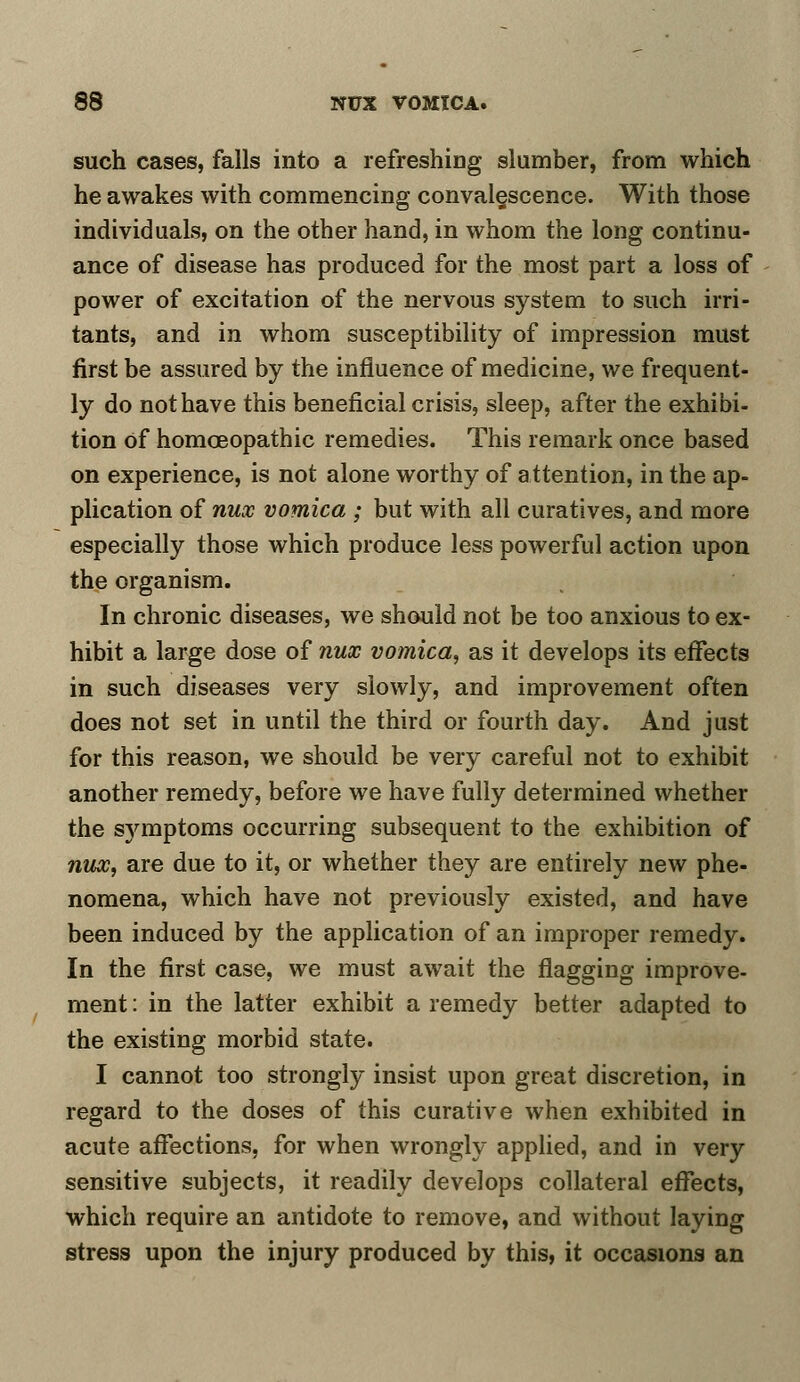 such cases, falls into a refreshing slumber, from which he awakes with commencing convalescence. With those individuals, on the other hand, in whom the long continu- ance of disease has produced for the most part a loss of power of excitation of the nervous system to such irri- tants, and in whom susceptibility of impression must first be assured by the influence of medicine, we frequent- ly do not have this beneficial crisis, sleep, after the exhibi- tion Of homoeopathic remedies. This remark once based on experience, is not alone worthy of attention, in the ap- plication of nux vomica ; but with all curatives, and more especially those which produce less powerful action upon the organism. In chronic diseases, we should not be too anxious to ex- hibit a large dose of nux vomica, as it develops its effects in such diseases very slowly, and improvement often does not set in until the third or fourth day. And just for this reason, we should be very careful not to exhibit another remedy, before we have fully determined whether the sj'mptoms occurring subsequent to the exhibition of nux, are due to it, or whether they are entirely new phe- nomena, which have not previously existed, and have been induced by the application of an improper remedy. In the first case, we must await the flagging improve- ment : in the latter exhibit a remedy better adapted to the existing morbid state. I cannot too strongly insist upon great discretion, in regard to the doses of this curative when exhibited in acute affections, for when wrongly applied, and in very sensitive subjects, it readily develops collateral effects, which require an antidote to remove, and without laying stress upon the injury produced by this, it occasions an