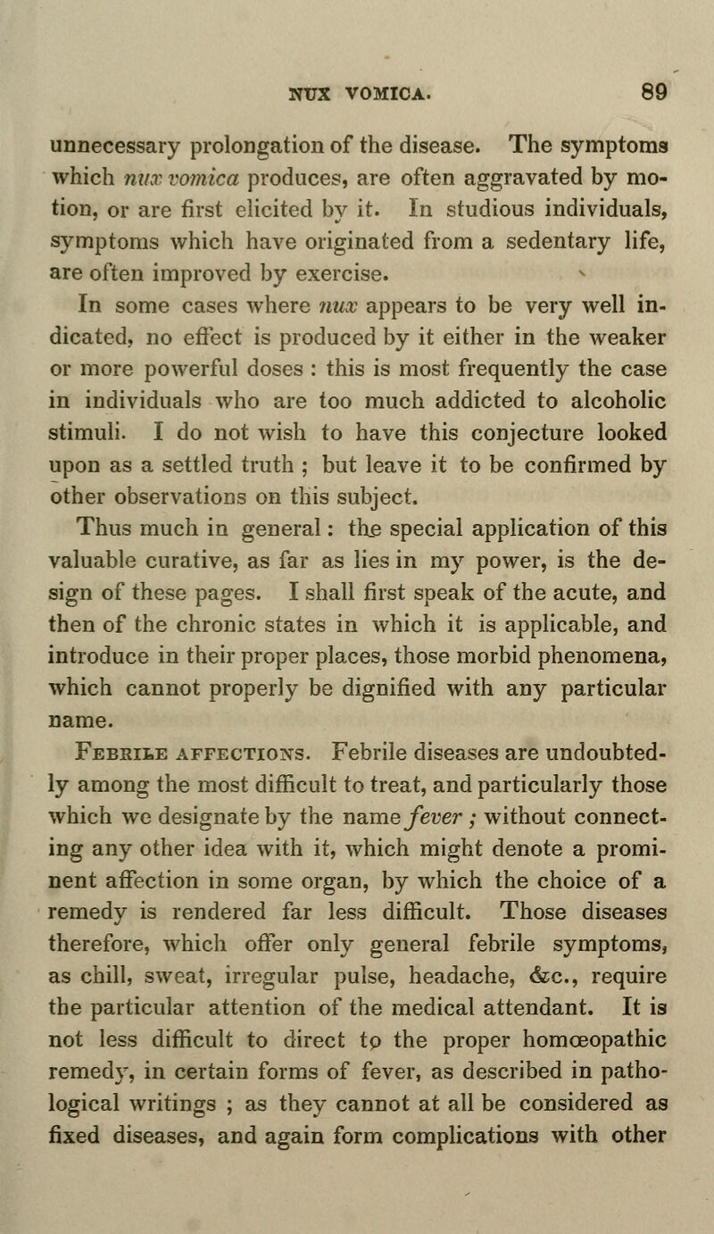 unnecessary prolongation of the disease. The symptoms which mix vomica produces, are often aggravated by mo- tion, or are first elicited by it. In studious individuals, symptoms which have originated from a sedentary life, are often improved by exercise. In some cases where nux appears to be very well in- dicated, no effect is produced by it either in the weaker or more powerful doses : this is most frequently the case in individuals who are too much addicted to alcoholic stimuli. I do not wish to have this conjecture looked upon as a settled truth ; but leave it to be confirmed by other observations on this subject. Thus much in general: the special application of this valuable curative, as far as lies in my power, is the de- sign of these pages. I shall first speak of the acute, and then of the chronic states in which it is applicable, and introduce in their proper places, those morbid phenomena, which cannot properly be dignified with any particular name. Febrile affections. Febrile diseases are undoubted- ly among the most difficult to treat, and particularly those which we designate by the name fever; without connect- ing any other idea with it, which might denote a promi- nent affection in some organ, by which the choice of a remedy is rendered far less difficult. Those diseases therefore, which offer only general febrile symptoms, as chill, sweat, irregular pulse, headache, &c, require the particular attention of the medical attendant. It is not less difficult to direct to the proper homceopathic remedy, in certain forms of fever, as described in patho- logical writings ; as they cannot at all be considered as fixed diseases, and again form complications with other