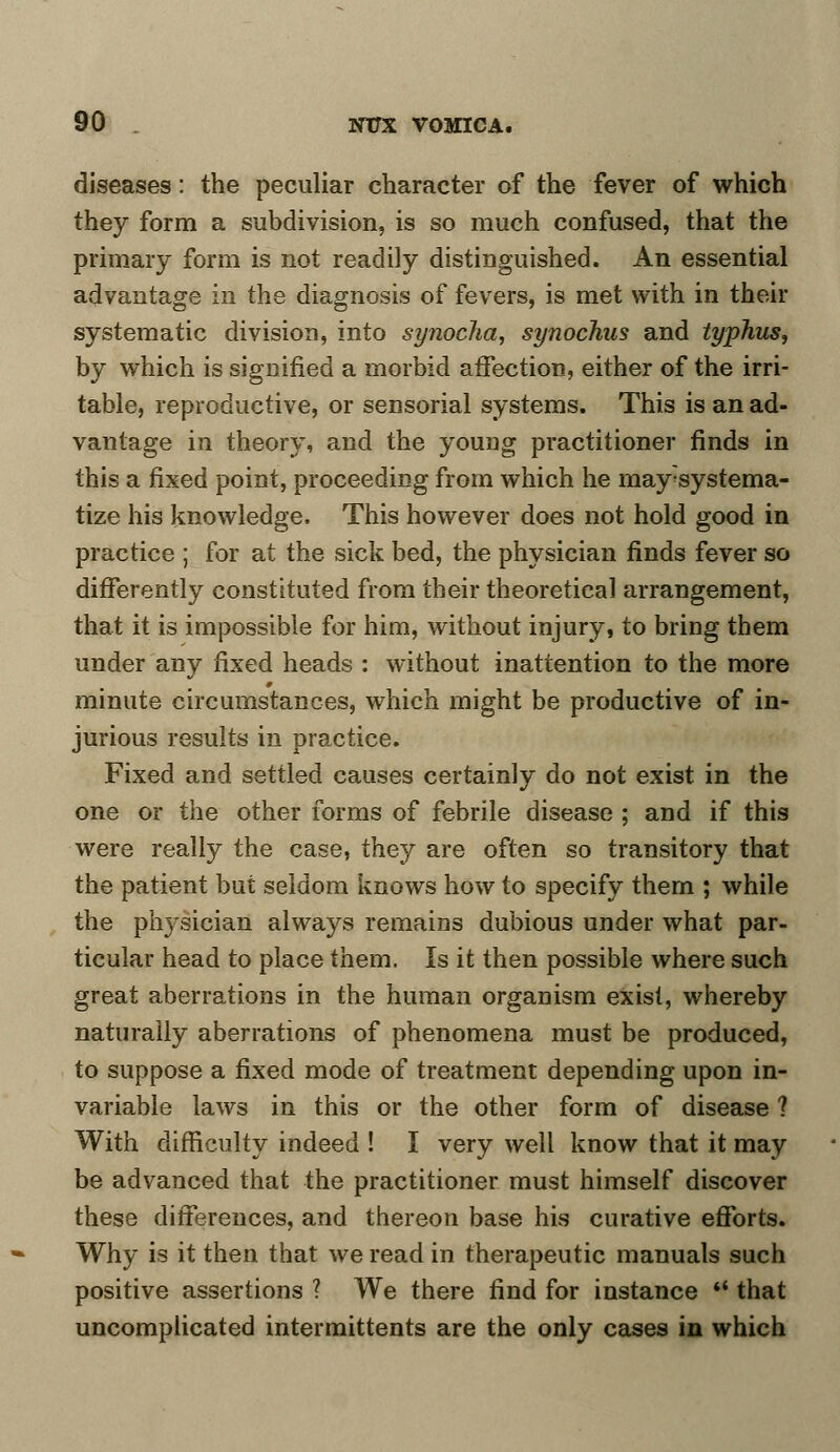 diseases: the peculiar character of the fever of which they form a subdivision, is so much confused, that the primary form is not readily distinguished. An essential advantage in the diagnosis of fevers, is met with in their systematic division, into synocha, synochus and typhus, by which is signified a morbid affection, either of the irri- table, reproductive, or sensorial systems. This is an ad- vantage in theory, and the young practitioner finds in this a fixed point, proceeding from which he may'systema- tize his knowledge. This however does not hold good in practice ; for at the sick bed, the physician finds fever so differently constituted from their theoretical arrangement, that it is impossible for him, without injury, to bring them under any fixed heads : without inattention to the more minute circumstances, which might be productive of in- jurious results in practice. Fixed and settled causes certainly do not exist in the one or the other forms of febrile disease ; and if this were really the case, they are often so transitory that the patient but seldom knows how to specify them ; while the physician always remains dubious under what par- ticular head to place them. Is it then possible where such great aberrations in the human organism exist, whereby naturally aberrations of phenomena must be produced, to suppose a fixed mode of treatment depending upon in- variable laws in this or the other form of disease ? With difficulty indeed ! I very well know that it may be advanced that the practitioner must himself discover these differences, and thereon base his curative efforts. Why is it then that we read in therapeutic manuals such positive assertions ? We there find for instance ** that uncomplicated intermittents are the only cases in which