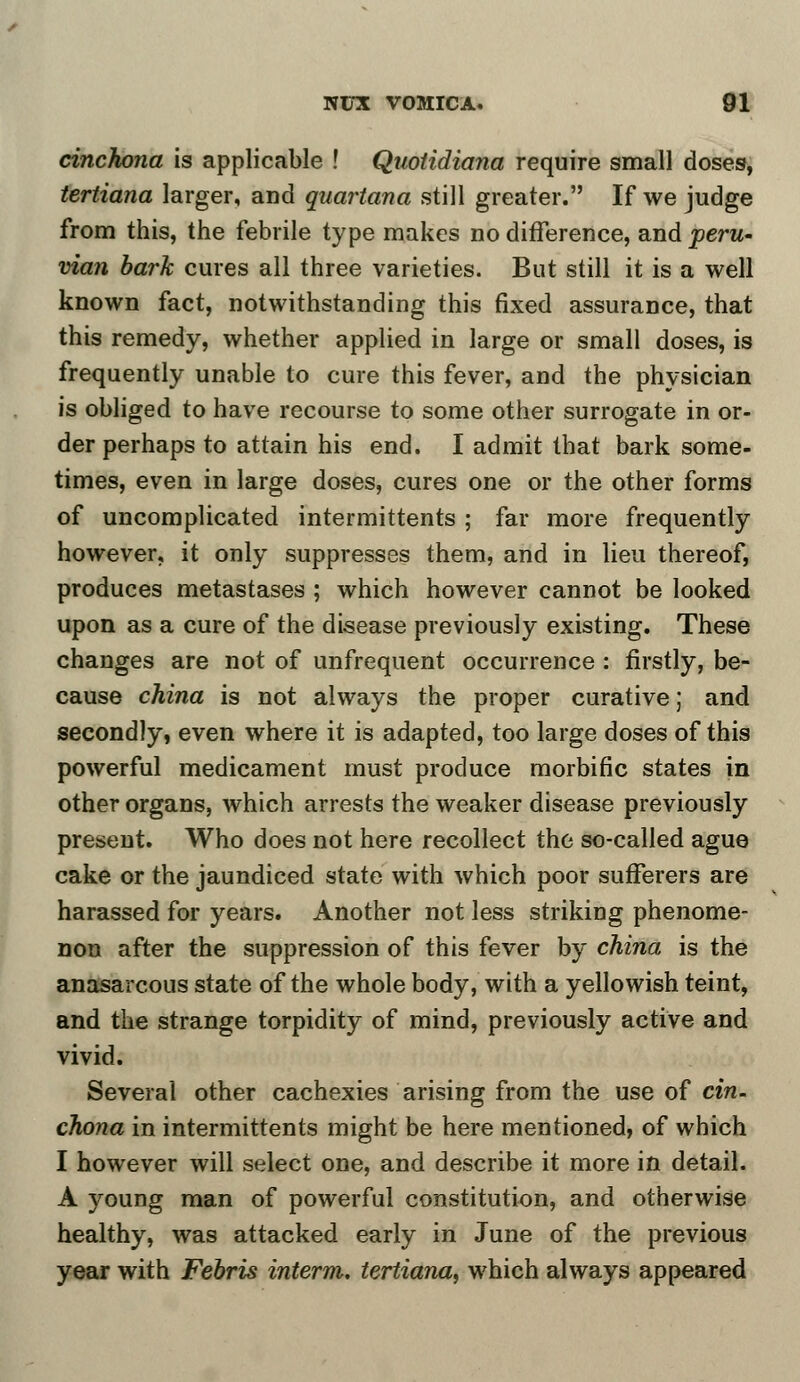 cinchona is applicable ! Quotidiana require small doses, tertiana larger, and quartana still greater. If we judge from this, the febrile type makes no difference, and peru- vian bark cures all three varieties. But still it is a well known fact, notwithstanding this fixed assurance, that this remedy, whether applied in large or small doses, is frequently unable to cure this fever, and the physician is obliged to have recourse to some other surrogate in or- der perhaps to attain his end. I admit that bark some- times, even in large doses, cures one or the other forms of uncomplicated intermittents ; far more frequently however, it only suppresses them, and in lieu thereof, produces metastases ; which however cannot be looked upon as a cure of the disease previously existing. These changes are not of unfrequent occurrence : firstly, be- cause china is not always the proper curative; and secondly, even where it is adapted, too large doses of this powerful medicament must produce morbific states in other organs, which arrests the weaker disease previously present. Who does not here recollect the so-called ague cake or the jaundiced state with which poor sufferers are harassed for years. Another not less striking phenome- non after the suppression of this fever by china is the anasarcous state of the whole body, with a yellowish teint, and the strange torpidity of mind, previously active and vivid. Several other cachexies arising from the use of cin- chona in intermittents might be here mentioned, of which I however will select one, and describe it more in detail. A young man of powerful constitution, and otherwise healthy, was attacked early in June of the previous year with Febris interm. tertiana, which always appeared