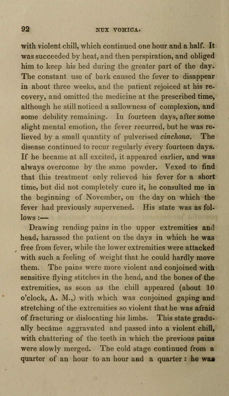 with violent chill, which continued one hour and a half. It was succeeded by heat, and then perspiration, and obliged him to keep his bed during the greater part of the day. The constant use of bark caused the fever to disappear in about three weeks, and the patient rejoiced at his re- covery, and omitted the medicine at the prescribed time, although he still noticed a sallowness of complexion, and some debility remaining. In fourteen days, after some slight mental emotion, the fever recurred, but he was re- lieved by a small quantity of pulverised cinchona. The disease continued to recur regularly every fourteen days. If he became at all excited, it appeared earlier, and was always overcome by the same powder. Vexed to find that this treatment only relieved his fever for a short time, but did not completely cure it, he consulted me in the beginning of November, on the day on which the fever had previously supervened. His state was as fol- lows :— Drawing rending pains in the upper extremities and head, harassed the patient on the days in which he was free from fever, while the lower extremities were attacked with such a feeling of weight that he could hardly move them. The pains were more violent and conjoined with sensitive flying stitches in the head, and the bones of the extremities, as soon as the chill appeared (about 10 o'clock, A. M.,) with which was conjoined gaping and stretching of the extremities so violent that he was afraid of fracturing or dislocating his limbs. This state gradu- ally became aggravated and passed into a violent chill, with chattering of the teeth in which the previous pains were slowly merged. The cold stage continued from a quarter of an hour to an hour and a quarter : he was
