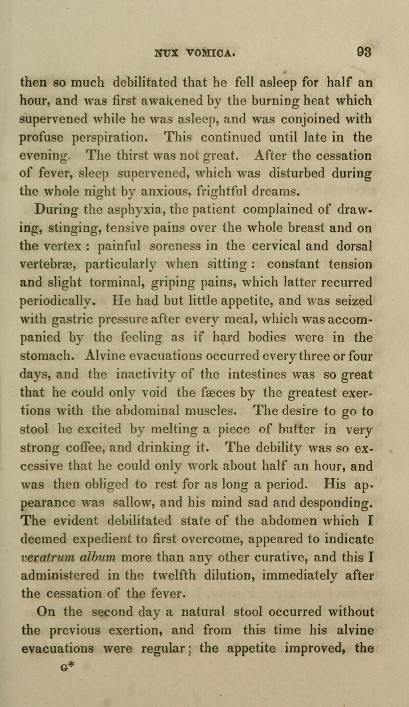 then so much debilitated that he fell asleep for half an hour, and was first awakened by the burning heat which supervened while he was asleep, and was conjoined with profuse perspiration. This continued until late in the evening. The thirst was not great. After the cessation of fever, sleep supervened, which was disturbed during the whole night by anxious, frightful dreams. During the asphyxia, the patient complained of draw- ing, stinging, tensive pains over the whole breast and on the vertex : painful soreness in the cervical and dorsal vertebra?, particularly when sitting : constant tension and slight tormina!, griping pains, which latter recurred periodically. He had but little appetite, and was seized with gastric pressure after every meal, which was accom- panied by the feeling as if hard bodies were in the stomach. Al vine evacuations occurred every three or four days, and the inactivity of the intestines was so great that he could only void the fasces by the greatest exer- tions with the abdominal muscles. The desire to go to stool he excited by melting a piece of butter in very strong coffee, and drinking it. The debility was so ex- cessive that he could only work about half an hour, and was then obliged to rest for as long a period. His ap- pearance was sallow, and his mind sad and desponding. The evident debilitated state of the abdomen which I deemed expedient to first overcome, appeared to indicate veratrum album more than any other curative, and this I administered in the twelfth dilution, immediately after the cessation of the fever. On the second day a natural stool occurred without the previous exertion, and from this time his alvine evacuations were regular; the appetite improved, the G*