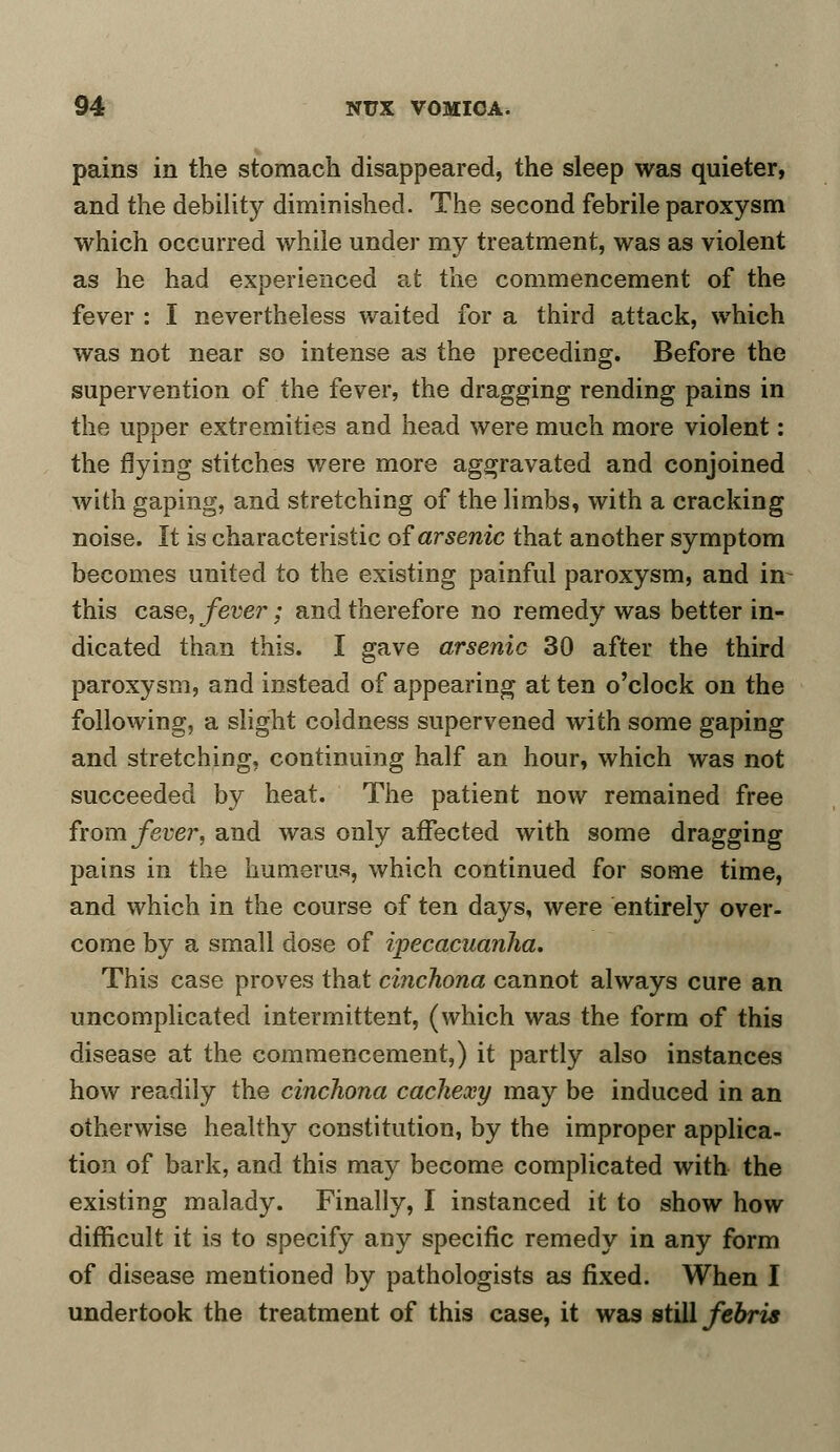 pains in the stomach disappeared, the sleep was quieter, and the debility diminished. The second febrile paroxysm which occurred while under my treatment, was as violent as he had experienced at the commencement of the fever : I nevertheless waited for a third attack, which was not near so intense as the preceding. Before the supervention of the fever, the dragging rending pains in the upper extremities and head were much more violent: the flying stitches were more aggravated and conjoined with gaping, and stretching of the limbs, with a cracking noise. It is characteristic of arsenic that another symptom becomes united to the existing painful paroxysm, and in this case, fever; and therefore no remedy was better in- dicated than this. I gave arsenic 30 after the third paroxysm, and instead of appearing at ten o'clock on the following, a slight coldness supervened with some gaping and stretching, continuing half an hour, which was not succeeded by heat. The patient now remained free from fever, and was only affected with some dragging pains in the humerus, which continued for some time, and which in the course of ten days, were entirely over- come by a small dose of ipecacuanha. This case proves that cinchona cannot always cure an uncomplicated intermittent, (which was the form of this disease at the commencement,) it partly also instances how readily the cinchona cachexy may be induced in an otherwise healthy constitution, by the improper applica- tion of bark, and this may become complicated with the existing malady. Finally, I instanced it to show how difficult it is to specify any specific remedy in any form of disease mentioned by pathologists as fixed. When I undertook the treatment of this case, it was still febris