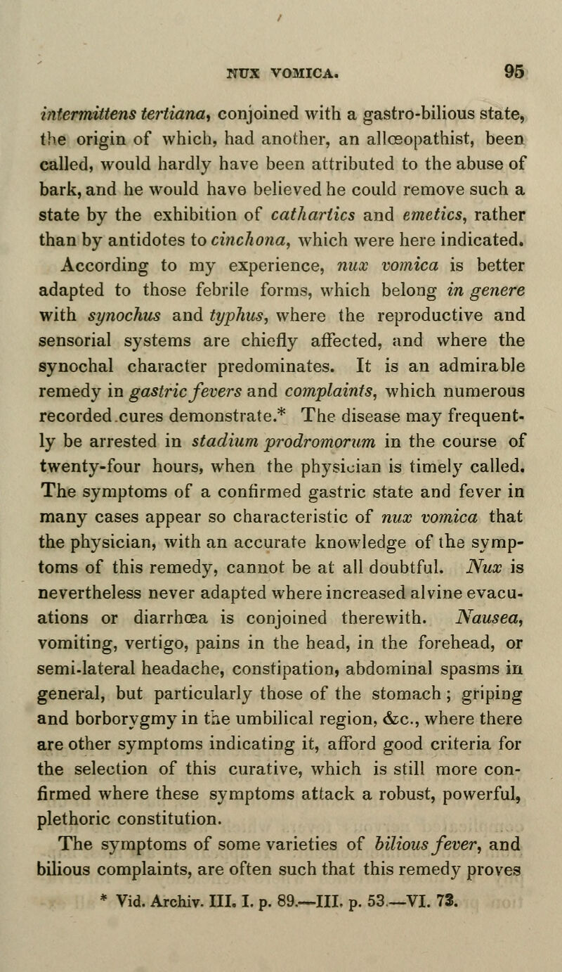 intermittens tertiana, conjoined with a gastro-bilious state, the origin of which, had another, an allceopathist, been called, would hardly have been attributed to the abuse of bark, and he would have believed he could remove such a state by the exhibition of cathartics and emetics, rather than by antidotes to cinchona, which were here indicated. According to my experience, nux vomica is better adapted to those febrile forms, which belong in genere with synochus and typhus, where the reproductive and sensorial systems are chiefly affected, and where the synochal character predominates. It is an admirable remedy in gastric fevers and complaints, which numerous recorded .cures demonstrate.* The disease may frequent- ly be arrested in stadium prodromorum in the course of twenty-four hours, when the physician is timely called. The symptoms of a confirmed gastric state and fever in many cases appear so characteristic of nux vomica that the physician, with an accurate knowledge of the symp- toms of this remedy, cannot be at all doubtful. Nux is nevertheless never adapted where increased alvine evacu- ations or diarrhoea is conjoined therewith. Nausea, vomiting, vertigo, pains in the head, in the forehead, or semi-lateral headache, constipation, abdominal spasms in general, but particularly those of the stomach; griping and borborygmy in the umbilical region, &c, where there are other symptoms indicating it, afford good criteria for the selection of this curative, which is still more con- firmed where these symptoms attack a robust, powerful, plethoric constitution. The symptoms of some varieties of bilious fever, and bilious complaints, are often such that this remedy proves * Vid. Archiv. III. I. p. 89.—Ill, p. 53.—VI. 73.
