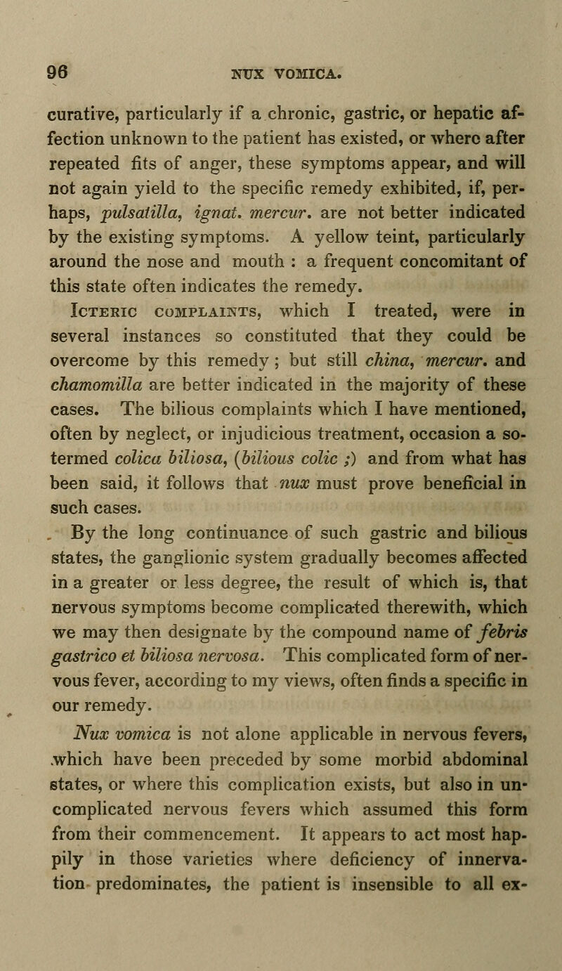 curative, particularly if a chronic, gastric, or hepatic af- fection unknown to the patient has existed, or where after repeated fits of anger, these symptoms appear, and will not again yield to the specific remedy exhibited, if, per- haps, pulsatilla, ignat. mercur. are not better indicated by the existing symptoms. A yellow teint, particularly around the nose and mouth : a frequent concomitant of this state often indicates the remedy. Icteric complaints, which I treated, were in several instances so constituted that they could be overcome by this remedy; but still china, mercur. and chamomilla are better indicated in the majority of these cases. The bilious complaints which I have mentioned, often by neglect, or injudicious treatment, occasion a so- termed colica biliosa, (bilious colic ;) and from what has been said, it follows that nux must prove beneficial in such cases. . By the long continuance of such gastric and bilious states, the ganglionic system gradually becomes affected in a greater or less degree, the result of which is, that nervous symptoms become complicated therewith, which we may then designate by the compound name of febris gastrico et biliosa nervosa. This complicated form of ner- vous fever, according to my views, often finds a specific in our remedy. Nux vomica is not alone applicable in nervous fevers, .which have been preceded by some morbid abdominal states, or where this complication exists, but also in un- complicated nervous fevers which assumed this form from their commencement. It appears to act most hap- pily in those varieties where deficiency of innerva- tion predominates, the patient is insensible to all ex-
