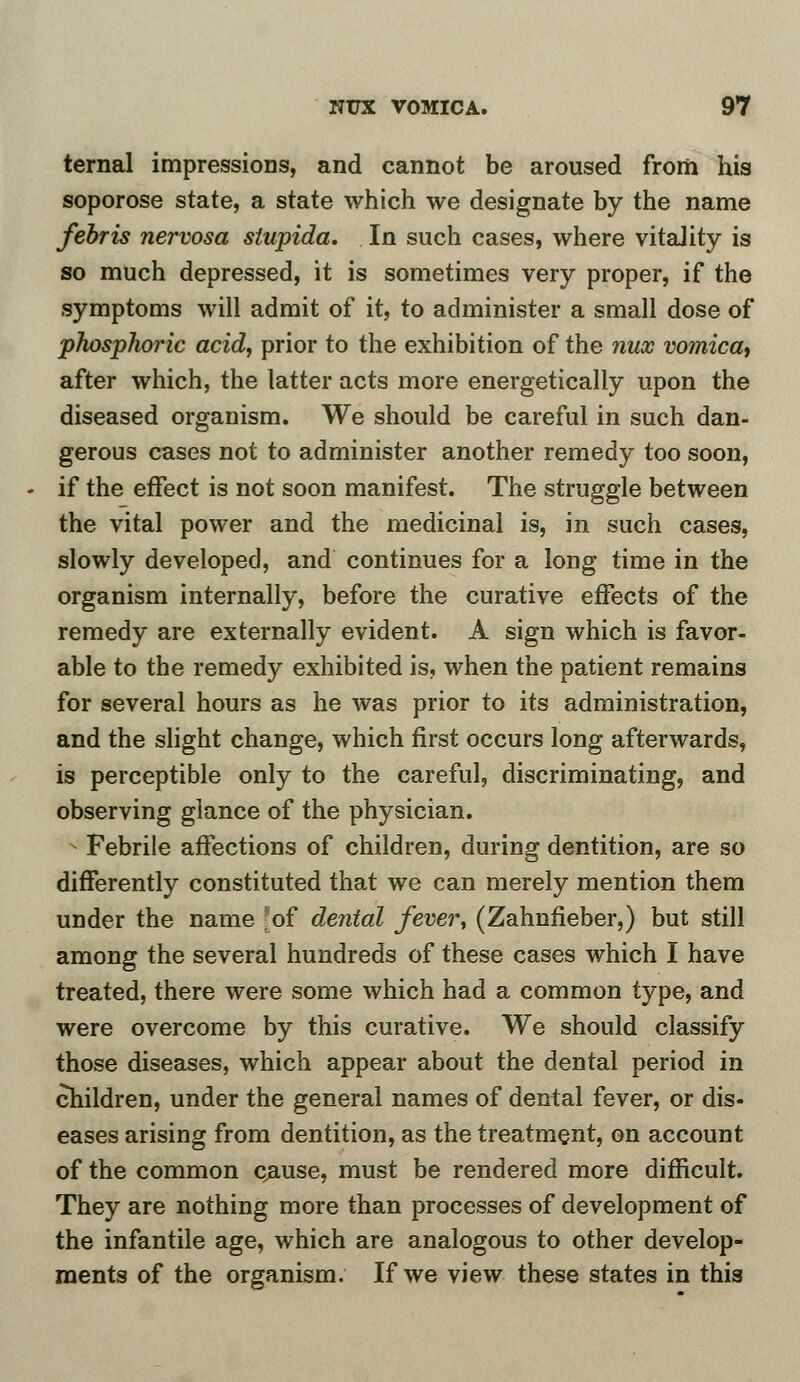 ternal impressions, and cannot be aroused from his soporose state, a state which we designate by the name febris nervosa slupida. In such cases, where vitality is so much depressed, it is sometimes very proper, if the symptoms will admit of it, to administer a small dose of phosphoric acid, prior to the exhibition of the nux vomica, after which, the latter acts more energetically upon the diseased organism. We should be careful in such dan- gerous cases not to administer another remedy too soon, if the effect is not soon manifest. The struggle between the vital power and the medicinal is, in such cases, slowly developed, and continues for a long time in the organism internally, before the curative effects of the remedy are externally evident. A sign which is favor- able to the remedy exhibited is, when the patient remains for several hours as he was prior to its administration, and the slight change, which first occurs long afterwards, is perceptible only to the careful, discriminating, and observing glance of the physician. s Febrile affections of children, during dentition, are so differently constituted that we can merely mention them under the name -of dental fever, (Zahnfieber,) but still among the several hundreds of these cases which I have treated, there were some which had a common type, and were overcome by this curative. We should classify those diseases, which appear about the dental period in children, under the general names of dental fever, or dis- eases arising from dentition, as the treatment, on account of the common pause, must be rendered more difficult. They are nothing more than processes of development of the infantile age, which are analogous to other develop- ments of the organism. If we view these states in this