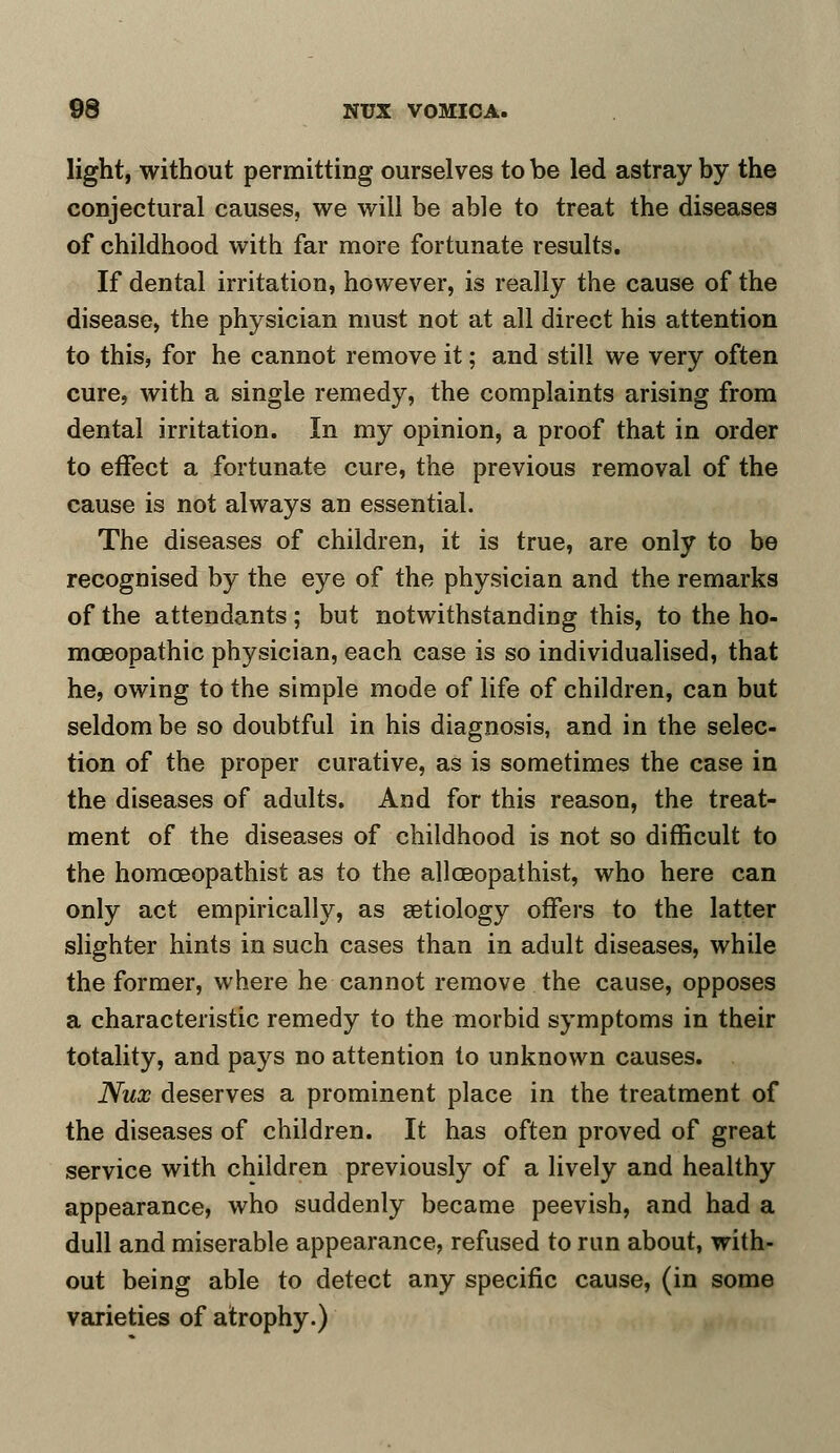 light, without permitting ourselves to be led astray by the conjectural causes, we will be able to treat the diseases of childhood with far more fortunate results. If dental irritation, however, is really the cause of the disease, the physician must not at all direct his attention to this, for he cannot remove it; and still we very often cure, with a single remedy, the complaints arising from dental irritation. In my opinion, a proof that in order to effect a fortunate cure, the previous removal of the cause is not always an essential. The diseases of children, it is true, are only to be recognised by the eye of the physician and the remarks of the attendants ; but notwithstanding this, to the ho- moeopathic physician, each case is so individualised, that he, owing to the simple mode of life of children, can but seldom be so doubtful in his diagnosis, and in the selec- tion of the proper curative, as is sometimes the case in the diseases of adults. And for this reason, the treat- ment of the diseases of childhood is not so difficult to the homceopathist as to the allceopathist, who here can only act empirically, as setiology offers to the latter slighter hints in such cases than in adult diseases, while the former, where he cannot remove the cause, opposes a characteristic remedy to the morbid symptoms in their totality, and pays no attention to unknown causes. Nux deserves a prominent place in the treatment of the diseases of children. It has often proved of great service with children previously of a lively and healthy appearance, who suddenly became peevish, and had a dull and miserable appearance, refused to run about, with- out being able to detect any specific cause, (in some varieties of atrophy.)