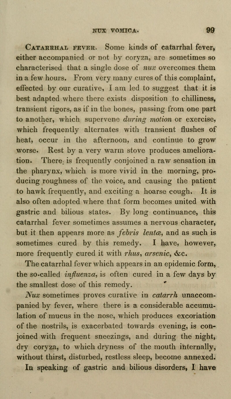 Catarrhal fever. Some kinds of catarrhal fever, either accompanied or not by coryza, are sometimes so characterised that a single dose of nux overcomes them in a few hours. From very many cures of this complaint, effected by our curative, I am led to suggest that it is best adapted where there exists disposition to chilliness, transient rigors, as if in the bones, passing from one part to another, which supervene during motion or exercise, which frequently alternates with transient flushes of heat, occur in the afternoon, and continue to grow worse. Rest by a very warm stove produces ameliora- tion. There: is frequently conjoined a raw sensation in the pharynx, which is more vivid in the morning, pro- ducing roughness of the voice, and causing the patient to hawk frequently, and exciting a hoarse cough. It is also often adopted where that form becomes united with gastric and bilious states. By long continuance, this catarrhal fever sometimes assumes a nervous character, but it then appears more as febris lentce, and as such is sometimes cured by this remedy. I have, however, more frequently cured it with rhus, arsenic, &c. The catarrhal fever which appears in an epidemic form, the so-called influenza, is often cured in a few days by the smallest dose of this remedy. Nux sometimes proves curative in catarrh unaccom- panied by fever, where there is a considerable accumu- lation of mucus in the nose, which produces excoriation of the nostrils, is exacerbated towards evening, is con- joined with frequent sneezings, and during the night, dry coryza, to which dryness of the mouth internally, without thirst, disturbed, restless sleep, become annexed. In speaking of gastric and bilious disorders, I have