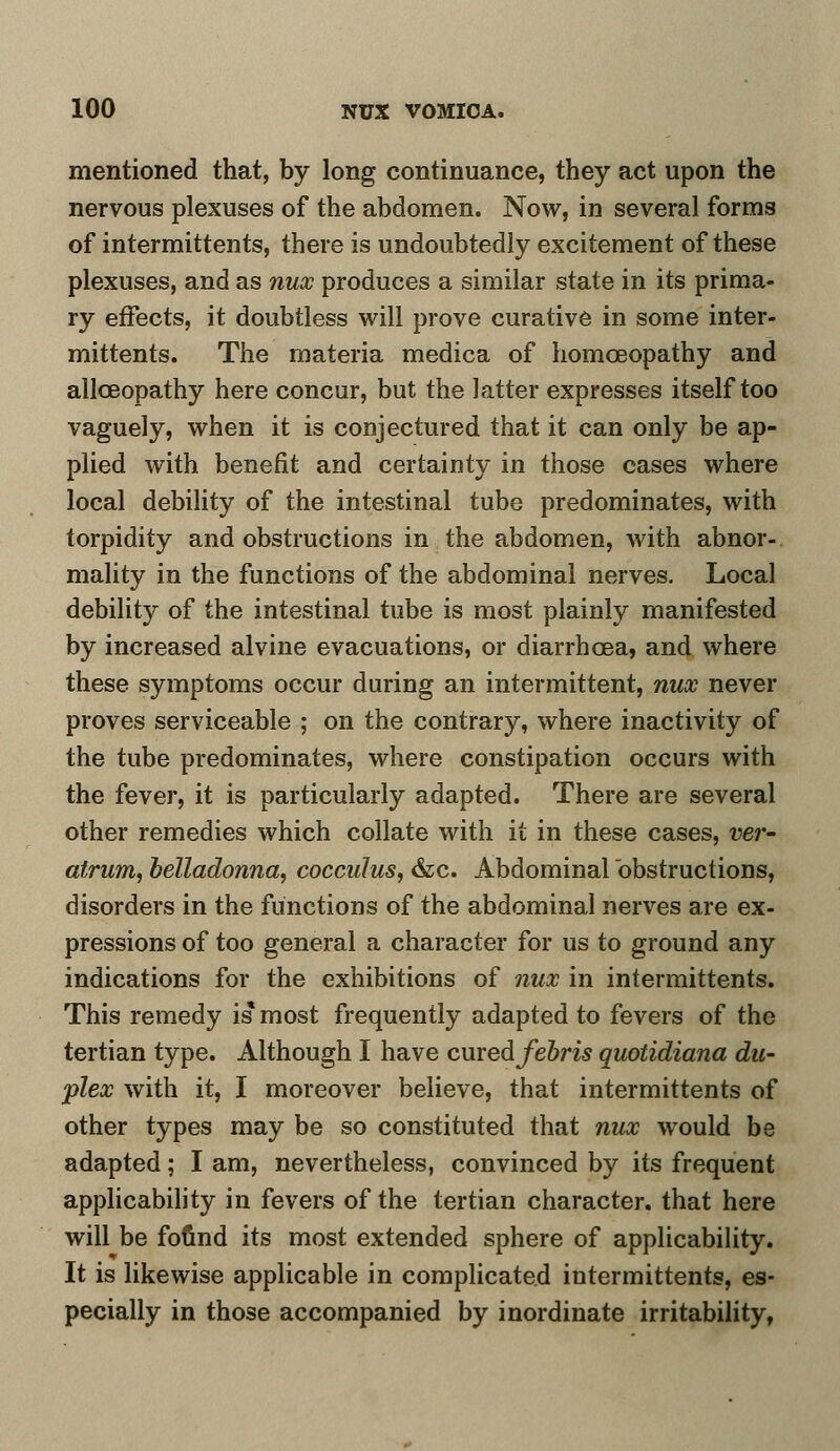 mentioned that, by long continuance, they act upon the nervous plexuses of the abdomen. Now, in several forms of intermittents, there is undoubtedly excitement of these plexuses, and as nux produces a similar state in its prima- ry effects, it doubtless will prove curative in some inter- mittents. The materia medica of homoeopathy and allceopathy here concur, but the latter expresses itself too vaguely, when it is conjectured that it can only be ap- plied with benefit and certainty in those cases where local debility of the intestinal tube predominates, with torpidity and obstructions in the abdomen, with abnor- mality in the functions of the abdominal nerves. Local debility of the intestinal tube is most plainly manifested by increased alvine evacuations, or diarrhoea, and where these symptoms occur during an intermittent, nux never proves serviceable ; on the contrary, where inactivity of the tube predominates, where constipation occurs with the fever, it is particularly adapted. There are several other remedies which collate with it in these cases, ver- atrum, belladonna, cocculus, &c. Abdominal obstructions, disorders in the functions of the abdominal nerves are ex- pressions of too general a character for us to ground any indications for the exhibitions of nux in intermittents. This remedy is* most frequently adapted to fevers of the tertian type. Although I have cmedfebris quotidiana du- plex with it, I moreover believe, that intermittents of other types may be so constituted that nux would be adapted; I am, nevertheless, convinced by its frequent applicability in fevers of the tertian character, that here will be found its most extended sphere of applicability. It is likewise applicable in complicated intermittents, es- pecially in those accompanied by inordinate irritability,