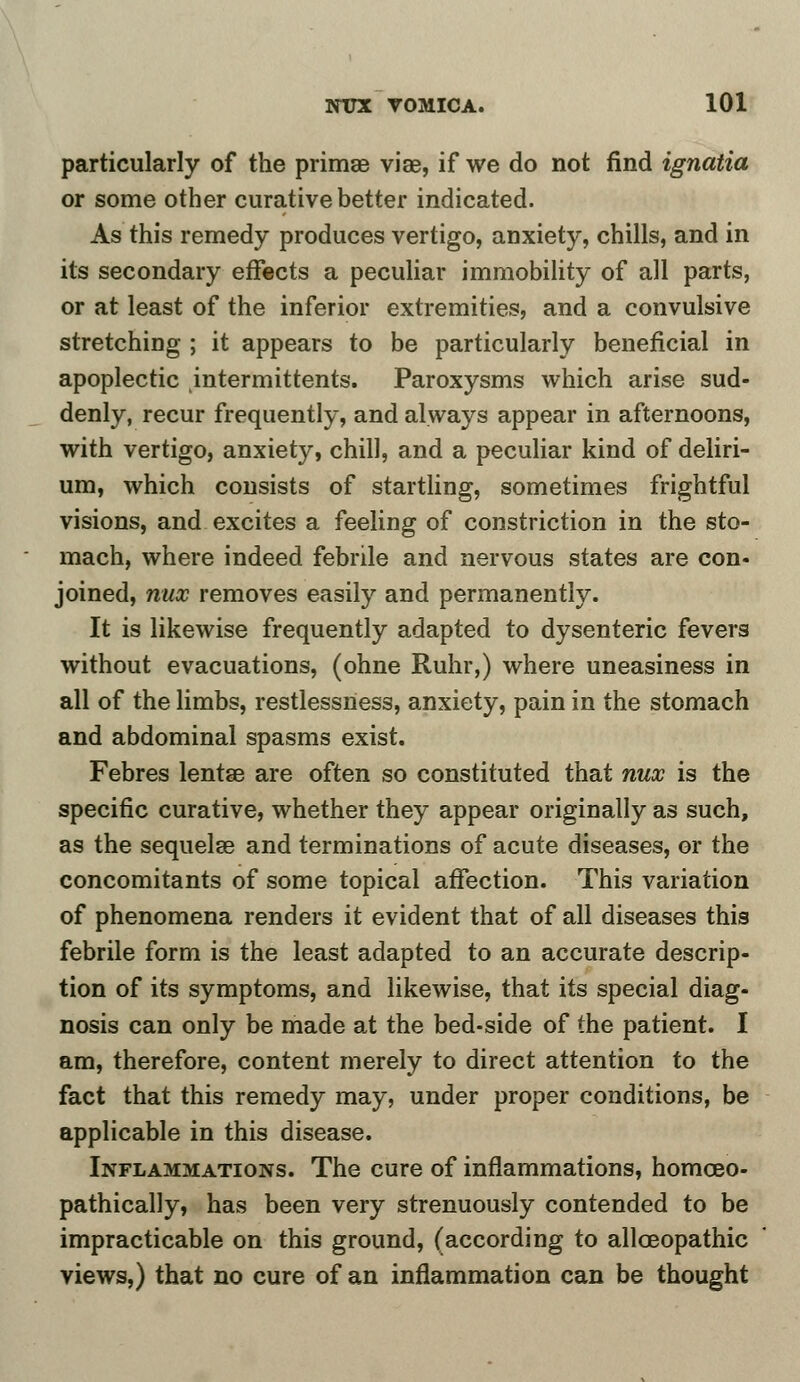 particularly of the primae viae, if we do not find ignatia or some other curative better indicated. As this remedy produces vertigo, anxiety, chills, and in its secondary effects a peculiar immobility of all parts, or at least of the inferior extremities, and a convulsive stretching ; it appears to be particularly beneficial in apoplectic intermittents. Paroxysms which arise sud- denly, recur frequently, and always appear in afternoons, with vertigo, anxiety, chill, and a peculiar kind of deliri- um, which consists of startling, sometimes frightful visions, and excites a feeling of constriction in the sto- mach, where indeed febrile and nervous states are con- joined, nux removes easily and permanently. It is likewise frequently adapted to dysenteric fevers without evacuations, (ohne Ruhr,) where uneasiness in all of the limbs, restlessness, anxiety, pain in the stomach and abdominal spasms exist. Febres lentae are often so constituted that nux is the specific curative, whether they appear originally as such, as the sequelae and terminations of acute diseases, or the concomitants of some topical affection. This variation of phenomena renders it evident that of all diseases this febrile form is the least adapted to an accurate descrip- tion of its symptoms, and likewise, that its special diag- nosis can only be made at the bed-side of the patient. I am, therefore, content merely to direct attention to the fact that this remedy may, under proper conditions, be applicable in this disease. Inflammations. The cure of inflammations, homceo- pathically, has been very strenuously contended to be impracticable on this ground, (according to allceopathic views,) that no cure of an inflammation can be thought