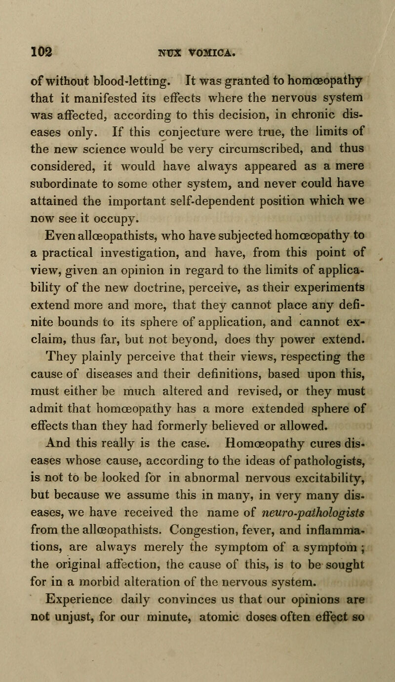 of without blood-letting. It was granted to homoeopathy that it manifested its effects where the nervous system was affected, according to this decision, in chronic dis- eases only. If this conjecture were true, the limits of the new science would be very circumscribed, and thus considered, it would have always appeared as a mere subordinate to some other system, and never could have attained the important self-dependent position which we now see it occupy. Even allceopathists, who have subjected homoeopathy to a practical investigation, and have, from this point of view, given an opinion in regard to the limits of applica- bility of the new doctrine, perceive, as their experiments extend more and more, that they cannot place any defi- nite bounds to its sphere of application, and cannot ex- claim, thus far, but not beyond, does thy power extend. They plainly perceive that their views, respecting the cause of diseases and their definitions, based upon this, must either be much altered and revised, or they must admit that homoeopathy has a more extended sphere of effects than they had formerly believed or allowed. And this really is the case. Homoeopathy cures dis- eases whose cause, according to the ideas of pathologists, is not to be looked for in abnormal nervous excitability, but because we assume this in many, in very many dis- eases, we have received the name of neuro-pathologists from the allceopathists. Congestion, fever, and inflamma- tions, are always merely the symptom of a symptom ; the original affection, the cause of this, is to be sought for in a morbid alteration of the nervous system. Experience daily convinces us that our opinions are not unjust, for our minute, atomic doses often effect so