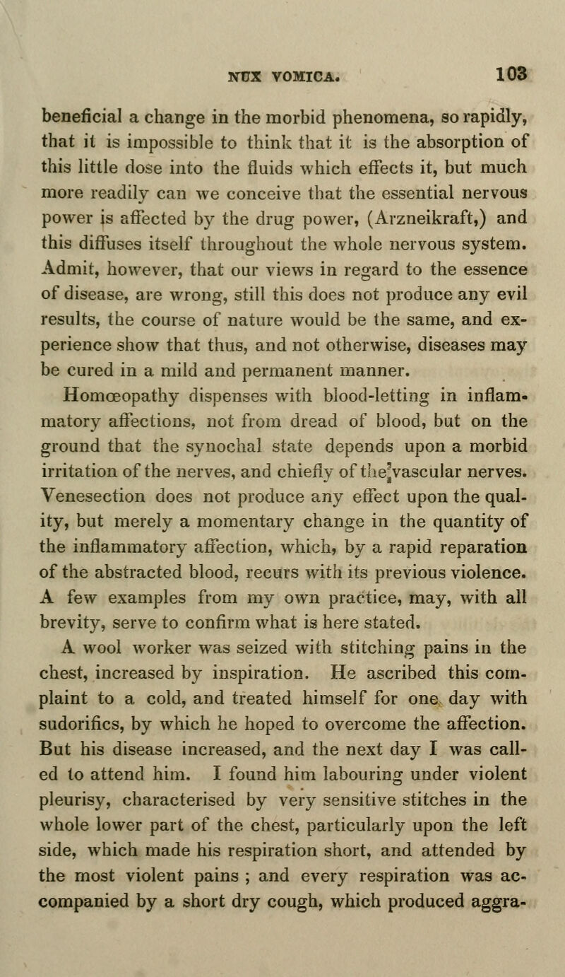 beneficial a change in the morbid phenomena, so rapidly, that it is impossible to think that it is the absorption of this little dose into the fluids which effects it, but much more readily can we conceive that the essential nervous power is affected by the drug power, (Arzneikraft,) and this diffuses itself throughout the whole nervous system. Admit, however, that our views in regard to the essence of disease, are wrong, still this does not produce any evil results, the course of nature would be the same, and ex- perience show that thus, and not otherwise, diseases may be cured in a mild and permanent manner. Homoeopathy dispenses with blood-letting in inflam- matory affections, not from dread of blood, but on the ground that the synochal state depends upon a morbid irritation of the nerves, and chiefly of the^vascular nerves. Venesection does not produce any effect upon the qual- ity, but merely a momentary change in the quantity of the inflammatory affection, which, by a rapid reparation of the abstracted blood, recurs with its previous violence. A few examples from my own practice, may, with all brevity, serve to confirm what is here stated. A wool worker was seized with stitching pains in the chest, increased by inspiration. He ascribed this com- plaint to a cold, and treated himself for one day with sudorifics, by which he hoped to overcome the affection. But his disease increased, and the next day I was call- ed to attend him. I found him labouring under violent pleurisy, characterised by very sensitive stitches in the whole lower part of the chest, particularly upon the left side, which made his respiration short, and attended by the most violent pains ; and every respiration was ac- companied by a short dry cough, which produced aggra-