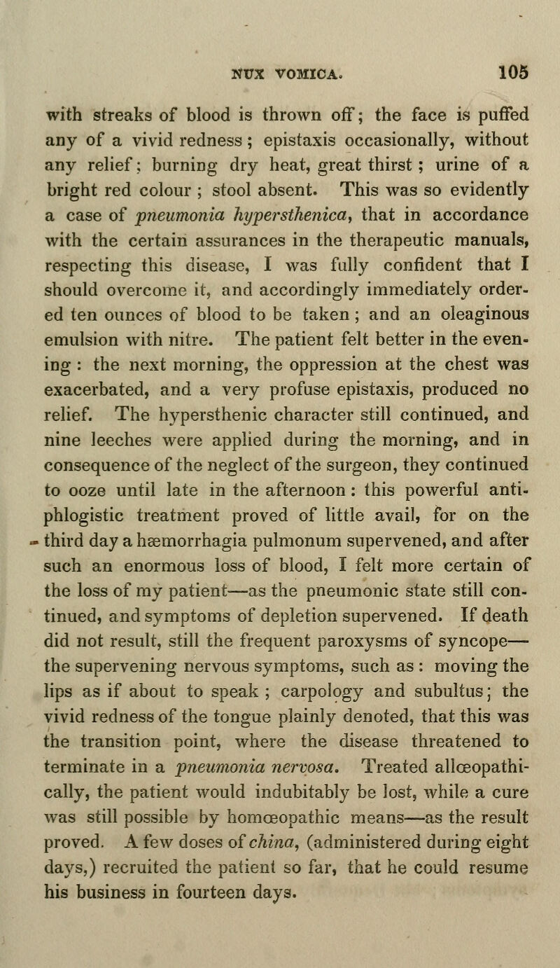 with streaks of blood is thrown off; the face is puffed any of a vivid redness; epistaxis occasionally, without any relief; burning dry heat, great thirst; urine of a bright red colour ; stool absent. This was so evidently a case of pneumonia hyper'sthenica, that in accordance with the certain assurances in the therapeutic manuals, respecting this disease, I was fully confident that I should overcome it, and accordingly immediately order- ed ten ounces of blood to be taken; and an oleaginous emulsion with nitre. The patient felt better in the even- ing : the next morning, the oppression at the chest was exacerbated, and a very profuse epistaxis, produced no relief. The hypersthenic character still continued, and nine leeches were applied during the morning, and in consequence of the neglect of the surgeon, they continued to ooze until late in the afternoon: this powerful anti- phlogistic treatment proved of little avail, for on the third day a hsemorrhagia pulmonum supervened, and after such an enormous loss of blood, I felt more certain of the loss of my patient—as the pneumonic state still con- tinued, and symptoms of depletion supervened. If death did not result, still the frequent paroxysms of syncope— the supervening nervous symptoms, such as : moving the lips as if about to speak ; carpology and subultus; the vivid redness of the tongue plainly denoted, that this was the transition point, where the disease threatened to terminate in a pneumonia nervosa. Treated allceopathi- cally, the patient would indubitably be lost, while a cure was still possible by homoeopathic means—as the result proved. A few doses of china, (administered during eight days,) recruited the patient so far, that he could resume his business in fourteen days.