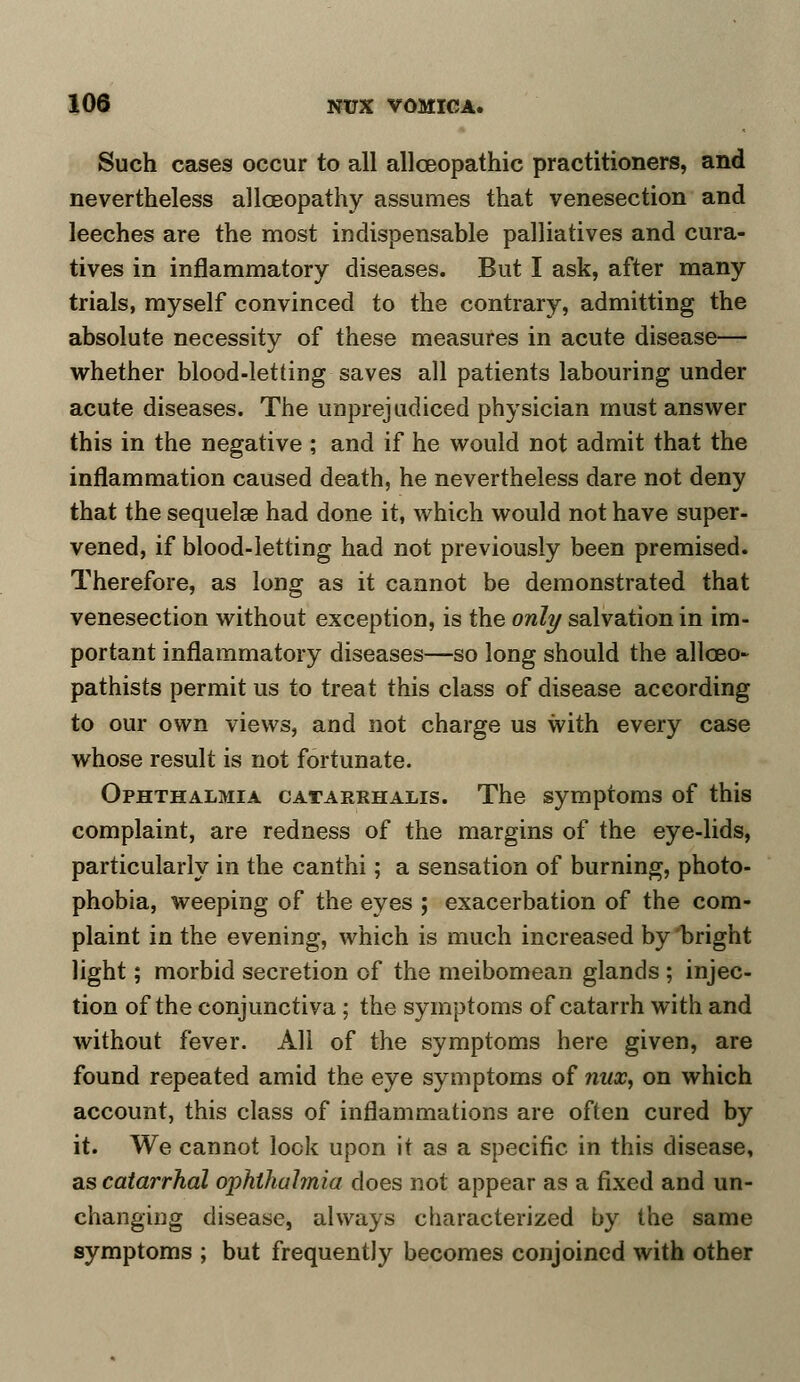 Such cases occur to all allceopathic practitioners, and nevertheless allceopathy assumes that venesection and leeches are the most indispensable palliatives and cura- tives in inflammatory diseases. But I ask, after many trials, myself convinced to the contrary, admitting the absolute necessity of these measures in acute disease— whether blood-letting saves all patients labouring under acute diseases. The unprejudiced physician must answer this in the negative ; and if he would not admit that the inflammation caused death, he nevertheless dare not deny that the sequelae had done it, which would not have super- vened, if blood-letting had not previously been premised. Therefore, as long as it cannot be demonstrated that venesection without exception, is the only salvation in im- portant inflammatory diseases—so long should the allceo- pathists permit us to treat this class of disease according to our own views, and not charge us with every case whose result is not fortunate. Ophthalmia catarrhalis. The symptoms of this complaint, are redness of the margins of the eye-lids, particularly in the canthi; a sensation of burning, photo- phobia, weeping of the eyes ; exacerbation of the com- plaint in the evening, which is much increased by bright light; morbid secretion of the meibomean glands ; injec- tion of the conjunctiva; the symptoms of catarrh with and without fever. All of the symptoms here given, are found repeated amid the eye symptoms of nux, on which account, this class of inflammations are often cured by it. We cannot look upon it as a specific in this disease, as catarrhal ophthalmia does not appear as a fixed and un- changing disease, always characterized by the same symptoms ; but frequently becomes conjoined with other