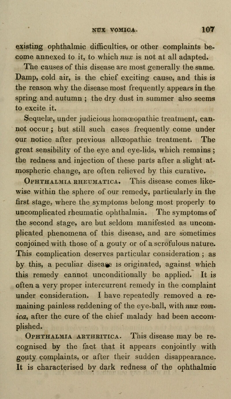 existing ophthalmic difficulties, or other complaints be- come annexed to it, to which nux is not at all adapted. The causes of this disease are most generally the same. Damp, cold air, is the chief exciting cause, and this is the reason why the disease most frequently appears in the spring and autumn ; the dry dust in summer also seems to excite it. Sequelae, under judicious homoeopathic treatment, can- not occur ; but still such cases frequently come under our notice after previous allceopathic treatment. The great sensibility of the eye and eye-lids, which remains ; the redness and injection of these parts after a slight at- mospheric change, are often relieved by this curative. Ophthalmia rheumatica. This disease comes like- wise within the sphere of our remedy, particularly in the first stagey where the symptoms belong most properly to uncomplicated rheumatic ophthalmia. The symptoms of the second stage, are but seldom manifested as uncom- plicated phenomena of this disease, and are sometimes conjoined with those of a gouty or of a scrofulous nature. This complication deserves particular consideration ; as by this, a peculiar disea^ is originated, against which this remedy cannot unconditionally be applied. It is often a very proper intercurrent remedy in the complaint under consideration. I have repeatedly removed a re- maining painless reddening of the eye-ball, with nux vom- ica, after the cure of the chief malady had been accom- plished. Ophthalmia arthkitica. This disease may be re- cognised by the fact that it appears conjointly with gouty complaints, or after their sudden disappearance. It is characterised by dark redness of the ophthalmic