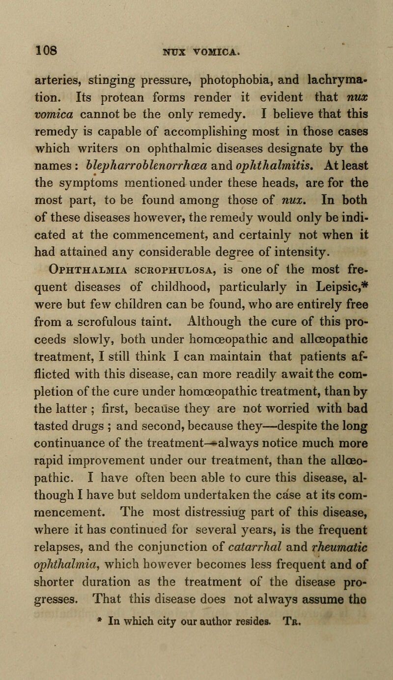 arteries, stinging pressure, photophobia, and lachryma- tion. Its protean forms render it evident that nux vomica cannot be the only remedy. I believe that this remedy is capable of accomplishing most in those cases which writers on ophthalmic diseases designate by the names : blepharroblenorrhoza and ophthalmitis. At least the symptoms mentioned under these heads, are for the most part, to be found among those of nux. In both of these diseases however, the remedy would only be indi- cated at the commencement, and certainly not when it had attained any considerable degree of intensity. Ophthalmia scrophulosa, is one of the most fre- quent diseases of childhood, particularly in Leipsic,* were but few children can be found, who are entirely free from a scrofulous taint. Although the cure of this pro- ceeds slowly, both under homoeopathic and allceopathic treatment, I still think I can maintain that patients af- flicted with this disease, can more readily await the com- pletion of the cure under homoeopathic treatment, than by the latter; first, because they are not worried with bad tasted drugs ; and second, because they—despite the long continuance of the treatment—* always notice much more rapid improvement under our treatment, than the allceo- pathic. I have often been able to cure this disease, al- though I have but seldom undertaken the case at its com- mencement. The most distressiug part of this disease, where it has continued for several years, is the frequent relapses, and the conjunction of catarrhal and rheumatic ophthalmia, which however becomes less frequent and of shorter duration as the treatment of the disease pro- gresses. That this disease does not always assume the * In which city our author resides. Tr.