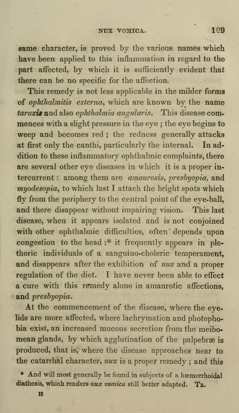 same character, is proved by the various names which have been applied to this inflammation in regard to the part affected, by which it is sufficiently evident that there can be no specific for the affection. This remedy is not less applicable in the milder forms of ophthalmitis externa, which are known by; the name tar axis and also ophthalmia angular is. This disease com- mences with a slight pressure in the eye ; the eye begins to weep and becomes red ; the redness generally attacks at first only the canthi, particularly the internal. In ad- dition to these inflammatory ophthalmic complaints, there are several other eye diseases in which it is a proper in- tercurrent : among them are amaurosis, presbyopia, and myodesopia, to which last I attach the bright spots which fly from the periphery to the central point of the eye-ball, and there disappear without impairing vision. This last disease, when it appears isolated and is not conjoined with other ophthalmic difficulties, often depends upon congestion to the head :* it frequently appears in ple- thoric individuals of a sanguino-choleric temperament, and disappears after the exhibition of nux and a proper regulation of the diet. I have never been able to effect a cure with this remedy alone in amaurotic affections, and presbyopia. At the commencement of the disease, where the eye- lids are more affected, where lachrymation and photopho- bia exist, an increased mucous secretion from the meibo- mean glands, by which agglutination of the palpebras is produced, that is, where the disease approaches near to the catarrhal character, nux is a proper remedy ; and this * And will most generally be found in subjects of a hemorrhoidal diathesis, which renders nux vomica still better adapted. Ta. H