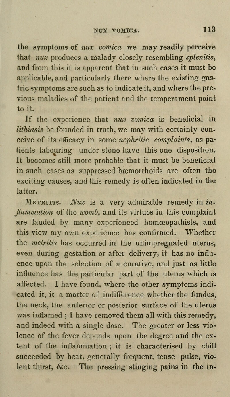 the symptoms of nux vomica we may readily perceive that nux produces a malady closely resembling splenitis, and from this it is apparent that in such cases it must be applicable, and particularly there where the existing gas- tric symptoms are such as to indicate it, and where the pre- vious maladies of the patient and the temperament point to it. If the experience that nux vomica is beneficial in lithiasis be founded in truth, we may with certainty con- ceive of its efficacy in some nephritic complaints, as pa- tients labouring under stone have this one disposition. It becomes still more probable that it must be beneficial in such cases as suppressed hemorrhoids are often the exciting causes, and this remedy is often indicated in the latter. Metritis. Nux is a very admirable remedy in in- flammation of the womb, and its virtues in this complaint are lauded by many experienced homceopathists, and this view my own experience has confirmed. Whether the metritis has occurred in the unimpregnated uterus, even during gestation or after delivery, it has no influ- ence upon the selection of a curative, and just as little influence has the particular part of the uterus which is affected. I have found, where the other symptoms indi- cated it, it a matter of indifference whether the fundus, the neck, the anterior or posterior surface of the uterus was inflamed ; I have removed them all with this remedy, and indeed with a single dose. The greater or less vio- lence of the fever depends upon the degree and the ex- tent of the inflammation ; it is characterised by chill succeeded by heat, generally frequent, tense pulse, vio- lent thirst, &c. The pressing stinging pains in the in-