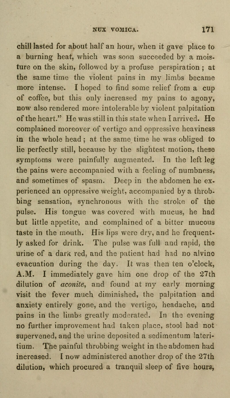chill lasted for about half an hour, when it gave place to a burning heat, which was soon succeeded by a mois- ture on the skin, followed by a profuse perspiration ; at the same time the violent pains in my limbs became more intense. I hoped to find some relief from a cup of coffee, but this only increased my pains to agony, now also rendered more intolerable by violent palpitation of the heart. He was still in this state when I arrived. He complained moreover of vertigo and oppressive heaviness in the whole head; at the same time he was obliged to lie perfectly still, because by the slightest motion, these symptoms were painfully augmented. In the left leg the pains were accompanied with a feeling of numbness, and sometimes of spasm. Deep in the abdomen he ex- perienced an oppressive weight, accompanied by a throb- bing sensation, synchronous with the stroke of the pulse. His tongue was covered with mucus, he had but little appetite, and complained of a bitter mucous taste in the mouth. His lips were dry, and he frequent- ly asked for drink. The pulse was full and rapid, the urine of a dark red, and the patient had had no alvino evacuation during the day. It was then ten o'clock, A.M. I immediately gave him one drop of the 27th dilution of aconite, and found at my early morning visit the fever much diminished, the palpitation and anxiety entirely gone, and the vertigo, headache, and pains in the limbs greatly moderated. In the evening no further improvement had taken place, stool had not supervened, and the urine deposited a sedimentum lateri- tium. The painful throbbing weight in the abdomen had increased. I now administered another drop of the 27th dilution, which procured a tranquil sleep of five hours,