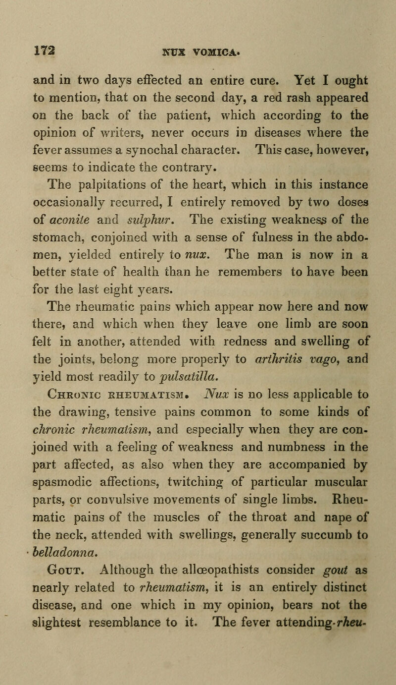 and in two days effected an entire cure. Yet I ought to mention, that on the second day, a red rash appeared on the back of the patient, which according to the opinion of writers, never occurs in diseases where the fever assumes a synochal character. This case, however, seems to indicate the contrary. The palpitations of the heart, which in this instance occasionally recurred, I entirely removed by two doses of aconite and sulphur. The existing weakness of the stomach, conjoined with a sense of fulness in the abdo- men, yielded entirely to nux. The man is now in a better state of health than he remembers to have been for the last eight years. The rheumatic pains which appear now here and now there, and which when they leave one limb are soon felt in another, attended with redness and swelling of the joints, belong more properly to arthritis vago, and yield most readily to pulsatilla. Chromic rheumatism. Nux is no less applicable to the drawing, tensive pains common to some kinds of chronic rheumatism, and especially when they are con- joined with a feeling of weakness and numbness in the part affected, as also when they are accompanied by spasmodic affections, twitching of particular muscular parts, or convulsive movements of single limbs. Rheu- matic pains of the muscles of the throat and nape of the neck, attended with swellings, generally succumb to belladonna. Gout. Although the allceopathists consider gout as nearly related to rheumatism, it is an entirely distinct disease, and one which in my opinion, bears not the slightest resemblance to it. The fever attending- rheu-