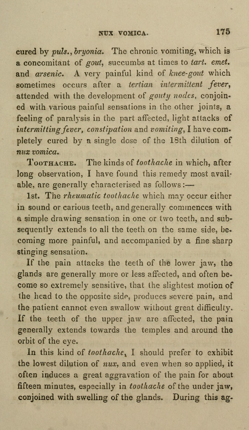 cured by puis., bryonia. The chronic vomiting, which is a concomitant of gout, succumbs at times to tart. emet. and arsenic. A very painful kind of knee-gout which sometimes occurs after a tertian intermittent fever, attended with the development of gouty nodes, conjoin- ed with various painful sensations in the other joints, a feeling of paralysis in the part affected, light attacks of intermitting fever, constipation and vomiting, I have com- pletely cured by a single dose of the 18th dilution of nvx vomica. Toothache. The kinds of toothache in which, after long observation, I have found this remedy most avail* able, are generally characterised as follows:— 1st. The rheumatic toothache which may occur either in sound or carious teeth, and generally commences with a simple drawing sensation in one or two teeth, and sub° sequently extends to all the teeth on the same side, be- coming more painful, and accompanied by a fine sharp stinging sensation. If the pain attacks the teeth of the lower jaw, the glands are generally more or less affected, and often be- come so extremely sensitive, that the slightest motion of the head to the opposite side, produces severe pain, and the patient cannot even swallow without great difficulty. If the teeth of the upper jaw are affected, the pain generally extends towards the temples and around the orbit of the eye. In this kind of tooihache% I should prefer to exhibit the lowest dilution of nux, and even when so applied, it often induces a great aggravation of the pain for about fifteen minutes, especially in toothache of the under jaw, conjoined with swelling of the glands. During this ag-