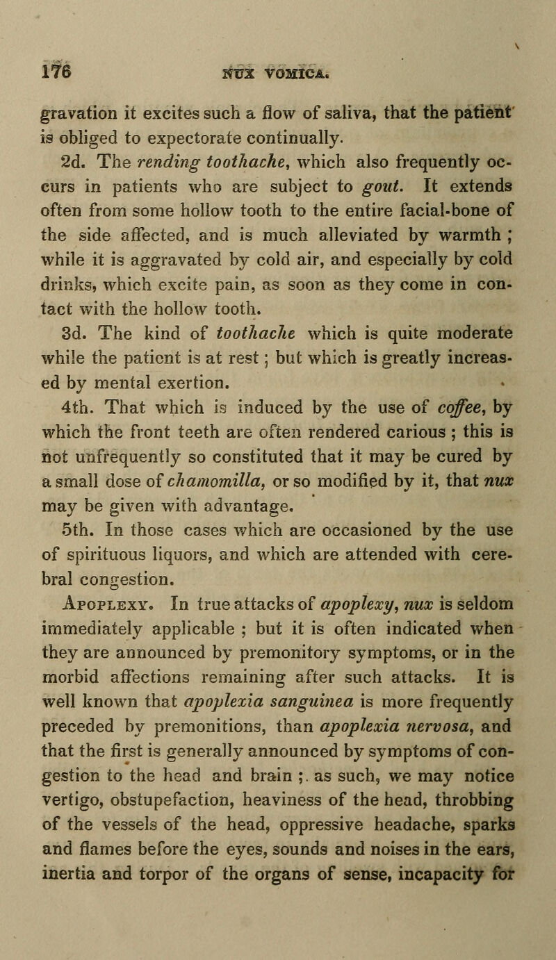gravation it excites such a flow of saliva, that the patient is obliged to expectorate continually. 2d. The rending toothache, which also frequently oc- curs in patients who are subject to gout. It extends often from some hollow tooth to the entire facial-bone of the side affected, and is much alleviated by warmth ; while it is aggravated by co3d air, and especially by cold drinks, which excite pain, as soon as they come in con- tact with the hollow tooth. 3d. The kind of toothache which is quite moderate while the patient is at rest; but which is greatly increas- ed by mental exertion. 4th. That which is induced by the use of coffee, by which the front teeth are often rendered carious; this is not unfrequently so constituted that it may be cured by a small dose of chamomilla, or so modified by it, that nux may be given with advantage. 5th. In those cases which are occasioned by the use of spirituous liquors, and which are attended with cere- bral congestion. Apoplexy. In true attacks of apoplexy, nux is seldom immediately applicable ; but it is often indicated when they are announced by premonitory symptoms, or in the morbid affections remaining after such attacks. It is well known that apoplexia sanguinea is more frequently preceded by premonitions, than apoplexia nervosa, and that the first is generally announced by symptoms of con- gestion to the head and brain ;. as such, we may notice vertigo, obstupefaction, heaviness of the head, throbbing of the vessels of the head, oppressive headache, sparks and flames before the eyes, sounds and noises in the ears, inertia and torpor of the organs of sense, incapacity for