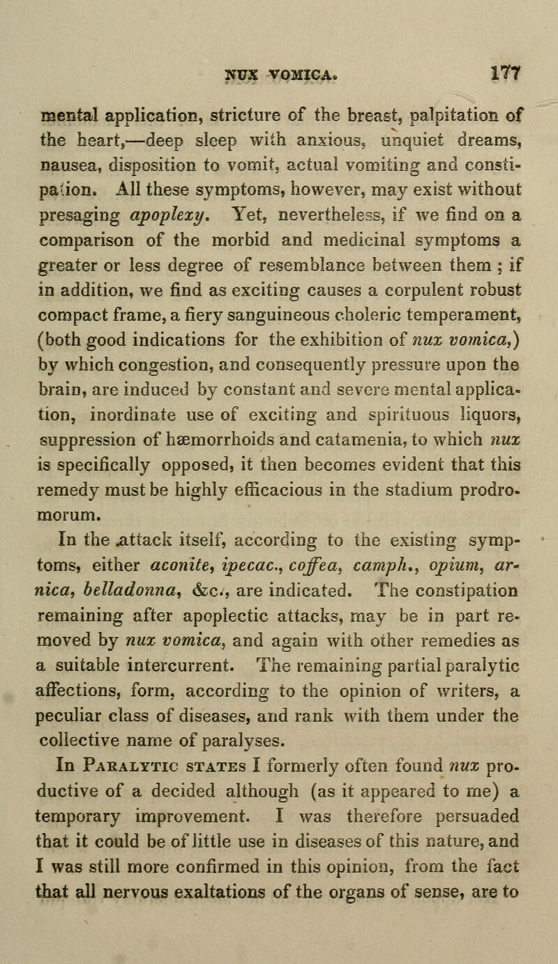 mental application, stricture of the breast, palpitation of the heart,—deep sleep with anxious, unquiet dreams, nausea, disposition to vomit, actual vomiting and consti- pation. All these symptoms, however, may exist without presaging apoplexy. Yet, nevertheless, if we find on a comparison of the morbid and medicinal symptoms a greater or less degree of resemblance between them ; if in addition, we find as exciting causes a corpulent robust compact frame, a fiery sanguineous choleric temperament, (both good indications for the exhibition of nux vomica,) by which congestion, and consequently pressure upon the brain, are induced by constant and severe mental applica- tion, inordinate use of exciting and spirituous liquors, suppression of haemorrhoids and catamenia, to which nux is specifically opposed, it then becomes evident that this remedy must be highly efficacious in the stadium prodro- morum. In the attack itself, according to the existing symp- toms, either aconite, ipecac, coffea, camph., opium, ar- nica, belladonna, &c, are indicated. The constipation remaining after apoplectic attacks, may be in part re- moved by nux vomica, and again with other remedies as a suitable intercurrent. The remaining partial paralytic affections, form, according to the opinion of writers, a peculiar class of diseases, and rank with them under the collective name of paralyses. In Paralytic states I formerly often found nux pro- ductive of a decided although (as it appeared to me) a temporary improvement. I was therefore persuaded that it could be of little use in diseases of this nature, and I was still more confirmed in this opinion, from the fact that all nervous exaltations of the organs of sense, are to