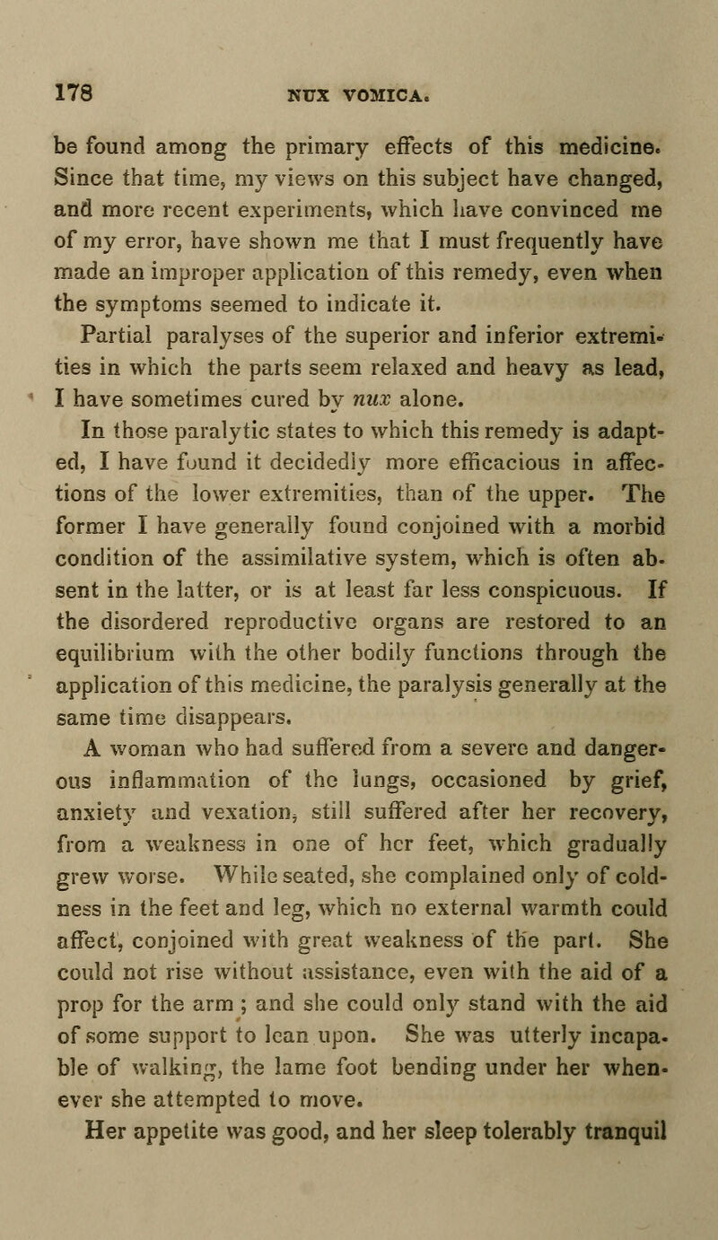 be found among the primary effects of this medicine. Since that time, my views on this subject have changed, and more recent experiments, which have convinced me of my error, have shown me that I must frequently have made an improper application of this remedy, even when the symptoms seemed to indicate it. Partial paralyses of the superior and inferior extremi- ties in which the parts seem relaxed and heavy as lead, I have sometimes cured by nux alone. In those paralytic states to which this remedy is adapt- ed, I have found it decidedly more efficacious in affec- tions of the lower extremities, than of the upper. The former I have generally found conjoined with a morbid condition of the assimilative system, which is often ab- sent in the latter, or is at least far less conspicuous. If the disordered reproductive organs are restored to an equilibrium with the other bodily functions through the application of this medicine, the paralysis generally at the same time disappears. A woman who had suffered from a severe and danger- ous inflammation of the lungs, occasioned by grief, anxiety and vexation, still suffered after her recovery, from a weakness in one of her feet, which gradually grew worse. While seated, she complained only of cold- ness in the feet and leg, which no external warmth could affect, conjoined with great weakness of the part. She could not rise without assistance, even with the aid of a prop for the arm ; and she could only stand with the aid of some support to lean upon. She was utterly incapa- ble of walking, the lame foot bending under her when- ever she attempted to move. Her appetite was good, and her sleep tolerably tranquil