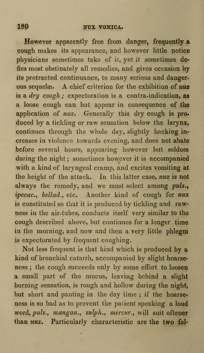 However apparently free from danger, frequently a cough makes its appearance, and however little notice physicians sometimes take of it, yet it sometimes de- fies most obstinately all remedies, and gives occasion by its protracted continuance, to many serious and danger- ous sequelae. A chief criterion for the exhibition of nux is a dry cough; expectoration is a contra-indication, as a loose cough can but appear in consequence of the application of nux. Generally this dry cough is pro- duced by a tickling or raw sensation below the larynx, continues through the whole day, slightly hacking in- creases in violence towards evening, and does not abate before several hours, appearing however but seldom during the night; sometimes however it is accompanied with a kind of laryngeal cramp, and excites vomiting at the height of the attack. In this latter case, nux is not always the remedy, and we must select among puis., ipecac, bellad., etc. Another kind of cough for nux is constituted so that it is produced by tickling and raw- ness in the air-tubes, conducts itself very similar to the cough described above, but continues for a longer time in the morning, and now and then a very little phlegm is expectorated by frequent coughing. Not less frequent is that kind which is produced by a kind of bronchial catarrh, accompanied by slight hoarse- ness ; the cough succeeds only by some effort to loosen a small part of the mucus, leaving behind a slight burning sensation, is rough and hollow during the night, but short and panting in the day time ; if the hoarse, ness is so bad as to prevent the patient speaking a loud word,pM?s., mangan., sulph., mercur., will suit oftener than nux. Particularly characteristic are the two fol-