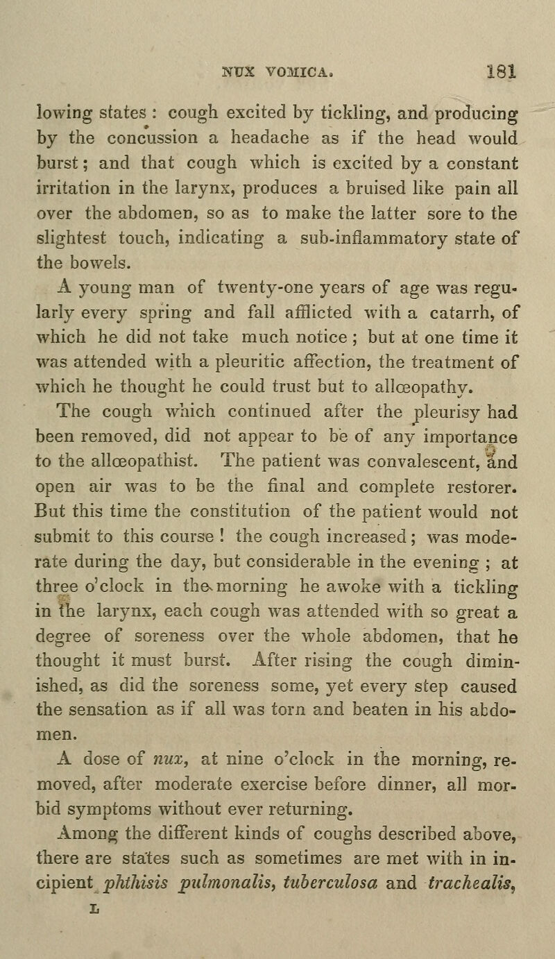 lowing states : cough excited by tickling, and producing by the concussion a headache as if the head would burst; and that cough which is excited by a constant irritation in the larynx, produces a bruised like pain all over the abdomen, so as to make the latter sore to the slightest touch, indicating a sub-inflammatory state of the bowels. A young man of twenty-one years of age was regu- larly every spring and fall afflicted with a catarrh, of which he did not take much notice ; but at one time it was attended with a pleuritic affection, the treatment of which he thought he could trust but to alloeopathy. The cough which continued after the pleurisy had been removed, did not appear to be of any importance to the allceopathist. The patient was convalescent, and open air was to be the final and complete restorer. But this time the constitution of the patient would not submit to this course ! the cough increased; was mode- rate during the day, but considerable in the evening ; at three o'clock in the-morning he awoke with a tickling in the larynx, each cough was attended with so great a degree of soreness over the whole abdomen, that he thought it must burst. After rising the cough dimin- ished, as did the soreness some, yet every step caused the sensation as if all was torn and beaten in his abdo- men. A dose of nux, at nine o'clock in the morning, re- moved, after moderate exercise before dinner, all mor- bid symptoms without ever returning. Among the different kinds of coughs described above, there are states such as sometimes are met with in in- cipient phthisis pidmonalis, tuberculosa and trachealis, L