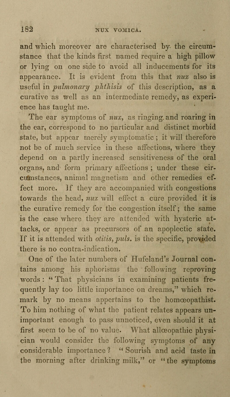 and which moreover are characterised by the circum- stance that the kinds first named require a high pillow or lying on one side to avoid all inducements for its appearance. It is evident from this that nux also is useful in pulmonary phthisis of this description, as a curative as well as an intermediate remedy, as experi- ence has taught me. The ear symptoms of nux, as ringing, and roaring in the ear, correspond to no particular and distinct morbid state, but appear merely symptomatic; it will therefore not be of much service in these affections, where they depend on a partly increased sensitiveness of the oral organs, and form primary affections ; under these cir- cumstances, animal magnetism and other remedies ef- fect more. If they are accompanied with congestions towards the head, nux will effect a cure provided it is the curative remedy for the congestion itself; the same is the case where they are attended with hysteric at- tacks, or appear as precursors of an apoplectic state. If it is attended with otitis, puis, is the specific, provided there is no contra-indication. One of the later numbers of Hufeland's Journal con- tains among his aphorisms the following reproving words :  That physicians in examining patients fre- quently lay too little importance on dreams, which re- mark by no means appertains to the homoeopathist. To him nothing of what the patient relates appears un- important enough to pass unnoticed, even should it at first seem to be of no value. What allceopathic physi- cian would consider the following symptoms of any considerable importance ?  Sourish and acid taste in the morning after drinking milk, or  the symptoms