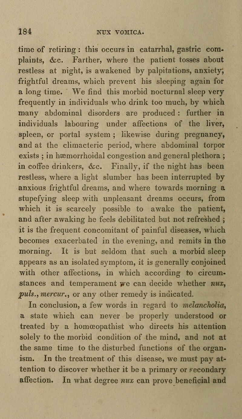 time of retiring : this occurs in catarrhal, gastric com- plaints, &c. Farther, where the patient tosses about restless at night, is awakened by palpitations, anxiety, frightful dreams, which prevent his sleeping again for a long time. We find this morbid nocturnal sleep very frequently in individuals who drink too much, by which many abdominal disorders are produced : further in individuals labouring under affections of the liver, spleen, or portal system ; likewise during pregnancy, and at the climacteric period, where abdominal torpor exists ; in hemorrhoidal congestion and general plethora ; in coffee drinkers, &c. Finally, if the night has been restless, where a light slumber has been interrupted by anxious frightful dreams, and where towards morning a stupefying sleep with unpleasant dreams occurs, from which it is scarcely possible to awake the patient, and after awaking he feels debilitated but not refreshed ; it is the frequent concomitant of painful diseases, which becomes exacerbated in the evening, and remits in the morning. It is but seldom that such a morbid sleep appears as an isolated s}^mptom, it is generally conjoined with other affections, in which according to circum- stances and temperament we can decide whether mix, puis., mercur., or any other remedy is indicated. In conclusion, a few words in regard to melancholia, a state which can never be properly understood or treated by a homoeopathist who directs his attention solely to the morbid condition of the mind, and not at the same time to the disturbed functions of the organ- ism. In the treatment of this disease, we must pay at- tention to discover whether it be a primary or secondary affection. In what degree nux can prove beneficial and