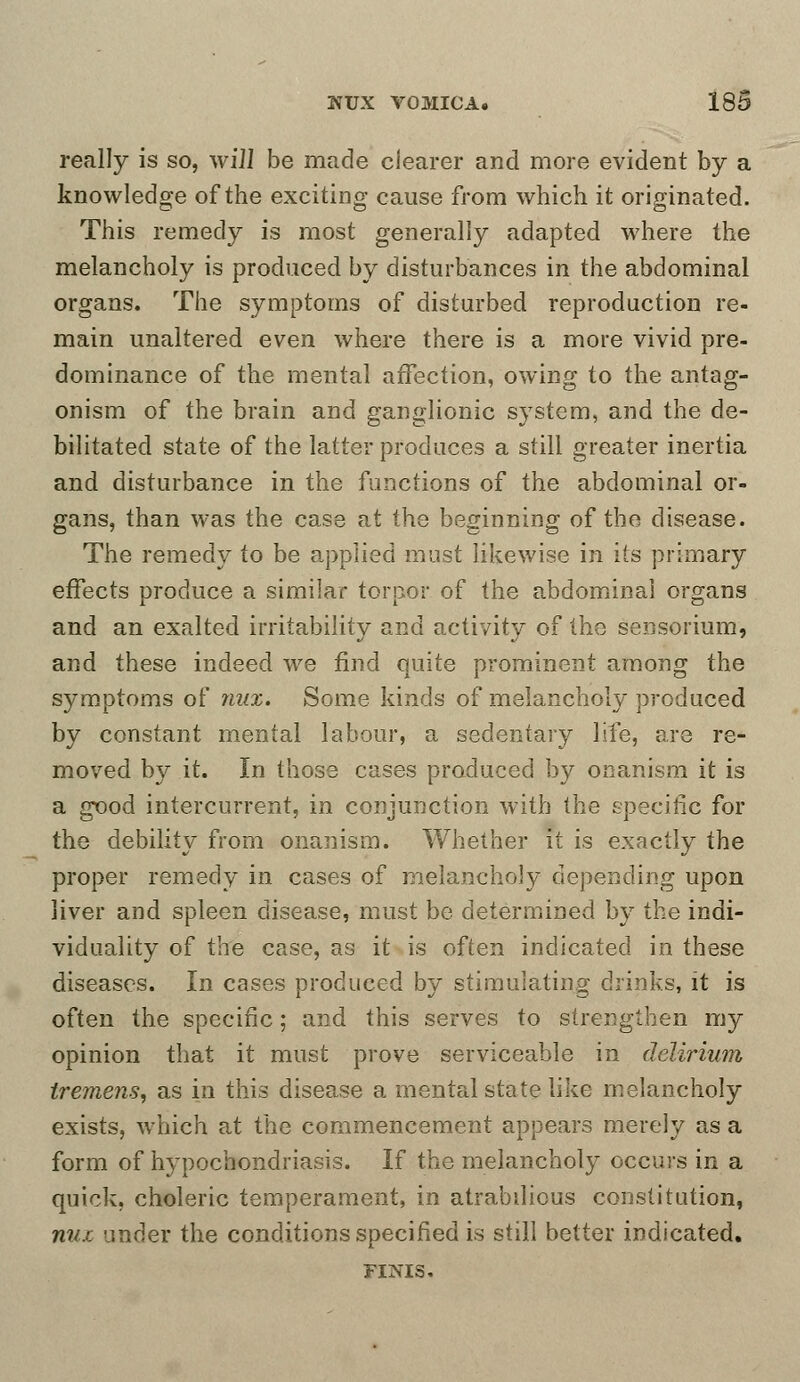 really is so, wiJI be made clearer and more evident by a knowledge of the exciting cause from which it originated. This remedy is most generally adapted where the melancholy is produced by disturbances in the abdominal organs. The symptoms of disturbed reproduction re- main unaltered even where there is a more vivid pre- dominance of the mental affection, owing to the antag- onism of the brain and ganglionic system, and the de- bilitated state of the latter produces a still greater inertia and disturbance in the functions of the abdominal or- gans, than was the case at the beginning of the disease. The remedy to be applied must likewise in its primary effects produce a similar torpor of the abdominal organs and an exalted irritability and activity of the sensorium, and these indeed we find quite prominent among the symptoms of mix. Some kinds of melancholy produced by constant mental labour, a sedentary life, are re- moved by it. In those cases produced by onanism it is a good intercurrent, in conjunction with the specific for the debility from onanism. Whether it is exactly the proper remedy in cases of melancholy depending upon liver and spleen disease, must be determined by the indi- viduality of the case, as it is often indicated in these diseases. In cases produced by stimulating drinks, it is often the specific; and this serves to strengthen my opinion that it must prove serviceable in delirium tremens, as in this disease a mental state like melancholy exists, which at the commencement appears merely as a form of hypochondriasis. If the melancholy occurs in a quick, choleric temperament, in atrabilious constitution, nux under the conditions specified is still belter indicated. FINIS.