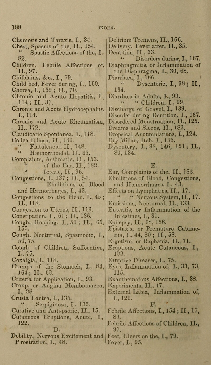 Chemosis and Taraxis, I., 34. Chest, Spasms of the, II., 154.  Spastic Affections of the, I., 82. Children, Febrile Affections of, II., 97. Chilblains, &c, I., 79. Child-bed, Fever during, I., 160. Chorea, I., 139 ; II., 70, Chronic and Acute Hepatitis, I., 114; II., 37. Chronic and Acute Hydrocephalus, I., 114. Chronic and Acute Rheumatism, II., 172. Claudicatio Spontanea, I., 118. Colica Biliosa, II., 149. . Flatulencia, II., 148.  Hemorrhoidal, II, 65. Complaints, Asthmatic, II., 153. of the Ear, II., 182. Icteric, II., 96. Congestions, I., 137; II., 54.  Ebullitions of Blood and Hemorrhages, I., 43. Congestions to the Head, I., 45 ; II., 118. Congestion to Uterus, II., 119. Constipation, I., 61; II., 136. Cough, Hooping, I., 50 ; II., 65, 155. Cough, Nocturnal, Spasmodic, I., 5U, 75. Cough of Children, Suffocative, L, 75. Coxalgia, I., 118. Cramps of the Stomach, I., 84, 164; II., 62. Criteria for Application, I., 93. Croup, or Angina Membranacea, I., 28. Crusta Lactea, I., 135.  Serpiginosa, I., 135. Curative and Anti-psoric, II., 15. Cutaneous Eruptions, Acute, I., 122. D. Debility, Nervous Excitement, and Prostration, I., 48. Delirium Tremens, II., 166. Delivery, Fever after, II., 35. Dentition, II, 33.  Disorders during, I., 167. Diaphragmitis, or Inflammation of the Diaphragma, I., 30, 68. Diarrhoea, I., 166. Dysenteric, I., 98 ; II., 134. Diarrhoea in Adults, I., 99.  Children, I., 99. Discharge of Gravel, I., 1 39. Disorder during Dentition, 1., 167. Disordered Menstruation, II., 125. Dreams and Sleeps, II., 183. Dropsical Accumulations, I., 124. Dry Miliary Itch, I , 135. Dysentery, I., 98, 146, 151 ; II., 80, 134. Ear, Complaints of the, II., 182. Ebullitions of Blood, Congestions, and Haemorrhages, I., 43. Effects on Lymphatics, II., 17.   Nervous System, II-, 17. Emissions, Nocturnal, II., 133. Enteritis, or Inflammation of the Intestines, I., 31. Epilepsy, II., 68, 156. Epistaxis, or Premature Catame- nia, I., 44, 80 ; II., 58. Ergotism, or Raphania, II., 71. Eruptions, Acute Cutaneous, I., 122. Eruptive Diseases, L, 75. Eyes, Inflammation of, L, 33, 73, 115. Exanthematous Affections, I., 38. Experiments, II., 17. Internal Labia, Inflammation of, I., 121. F. * Febrile Affections, I., 154 ; II., 17, 89. Febrile Affections of Children, II., 97. Feet, Ulcers on the, I., 79. Fever, I., 95.