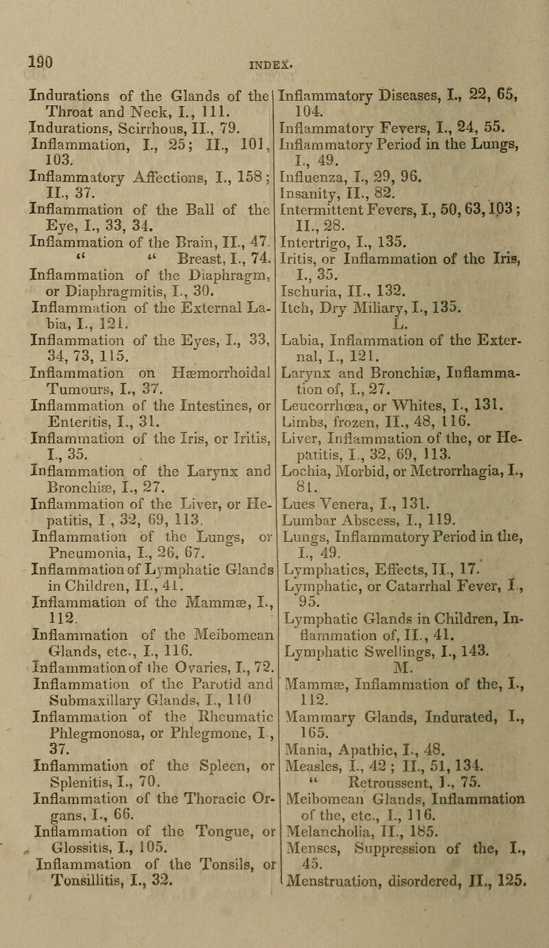 Indurations of the Glands of the Throat and Neck, I., 111. Indurations, Scirrhous, II., 79. Inflammation, I., 25; II., 101, 103. Inflammatory Affections, I., 158 ; II., 37. Inflammation of the Ball of the Eye, I., 33, 34. Inflammation of the Brain, II., 47.   Breast, I., 74. Inflammation of the Diaphragm, or Diaphragmitis, I., 30. Inflammation of the External La- bia, I., 121. Inflammation of the Eyes, I., 33, 34,73,115. Inflammation on Hemorrhoidal Tumours, I., 37. Inflammation of the Intestines, or Enteritis, I., 31. Inflammation, of the Iris, or Iritis, I., 35. Inflammation of the Larynx and Bronchia?, I., 27. Inflammation of the Liver, or He- patitis, I , 32, 69, 113. Inflammation of the Lungs, or Pneumonia, I., 26, 67. Inflammation of Lymphatic Glands in Children, II., 41. Inflammation of the Mammae, I., 112. Inflammation of the Meibomean Glands, etc., I., 116. Inflammation of the Ovaries, I., 72. Inflammation of the Parotid and Submaxillary Glands, I., 1L0 Inflammation of the Rheumatic Phlegmonosa, or Phlegmone, L, 37. Inflammation of the Spleen, or Splenitis, I., 70. Inflammation of the Thoracic Or- gans, I., 66. Inflammation of the Tongue, or .. Glossitis, I., 105. Inflammation of the Tonsils, or Tonsillitis, I., 32. Inflammatory Diseases, I., 22, 65, 104. Inflammatory Fevers, 1., 24, 55. Inflammatorv Period in the Lungs, I., 49. Influenza, I., 29, 96. Insanity, II., 82. Intermittent Fevers, I., 50,63,103 ; II., 28. Intertrigo, I., 135. Iritis, or Inflammation of the Iris, I., 35. Ischuria, II., 132. Itch, Dry Miliary, I., 135. L. Labia, Inflammation of the Exter- nal, I., 121. Larynx and Bronchise, Inflamma- tion of, I., 27. Leucorrhcea, or Whites, I., 131. Limbs, frozen, II., 48, 116. Liver, Inflammation of the, or He- patitis, I., 32, 69, 113. Lochia, Morbid, or Metrorrhagia, I., 81. Lues Venera, I., 131. Lumbar Abscess, I., 119. Lungs, Inflammatory Period in the, I., 49. Lymphatics, Effects, II., 17. Lymphatic, or Catarrhal Fever, I, 95. Lymphatic Glands in Children, In- flammation of, II., 41. Lymphatic Swellings, I., 143. M. Mammas, Inflammation of the, L, 112. Mammary Glands, Indurated, I., 165. Mania, Apathic, I., 48. Measles, I., 42 ; II., 51,134.  Retroussent, 1., 75. Meibomean Glands, Inflammation of the, etc., I., 116. Melancholia, II., 185. Menses, Suppression of the, I., 45. Menstruation, disordered, II., 125.