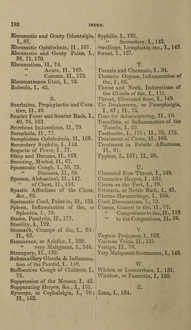 Rheumatic and Gouty Odontalgia, Rheumatic Ophthalmic, II, 107. Rheumatic and Gouty Pains, I., 36, 71,170. Rheumatism, II., 74. -  . Acute, II., 169. 14 Cnronic, II., 172. Rheumatismus Uteri, I., 72. Rubeola, I., 42. S. Scarlatina, Prophylactic and Cura- tive, II., 49. Scarlet Fever and Scarlet Rash, I., 40, 76, 123. Scirrhous Indurations, II., 79. Scrophula, II., 77. Scrophulosa Ophthalmia, II., 108. Secondary Syphilis, I., 142. Sequelae of Fever, I., 77. Sleep and Dreams, II., 183. Sneezing, Morbid, II., 67. Spasmodic Cough, I., 50, 75. Diseases, II., 59. Spasms, Abdominal, II., 147. of Chest, II., 154. Spastic Affections of the Chest, &c.,82. Spermatic Cord, Pains in, II., 133. Spleen, Inflammation of the, or Splenitis, I , 70. States, Paralytic, II., 177. Sterility, I., 122. Stomach, Cramps of the, I., 84; II., 62. Stomacace, or Aphtha?, I., 109.  very Malignant, I., 146. Strangury, II., 132. Submaxillary Glands, & Inflamma- tion of the Parotid, I., 110. Suffocative Cough of Children, I., 75. Suppression of the Menses, I., 45. Suppurating Herpes, &c., I., 151. Syncope, or Cephalalgia, I., 70 ; II., 162. Syphilis, I., 125.  Secondary, I., 142. dwellings, Lymphatic, etc., I., 143. Sweat, I., 137. T. Taraxis and Chemosis, I., 34. Thoracic Organs, Inflammation of the, L, 66. Throat and Neck, Indurations of the Glands of the, I., 111. Throat, Ulcerated Sore, I., 149. Tic Douloureux, or Prosophalgia, I, 47 ; II., 75. Time for Administering, II., 16. Tonsillitis, or Inflammation of the Tonsils, I., 32. Toothache, I., 171 ; II., 75, 175. Treatment of Cases,. II., 103. Treatment in Febrile Affections, II., 91. Typhus, I., 157; II., 20. U. Ulcerated Sore Throat, I., 149. Ulcerative Herpes, L, 132. Ulcers on the Feet, I., 79. Urticaria, or Nettle Rash, I., 42. Uterine Haemorrhage, I., 160. Uteri Rheumatism, I., 72. Uterus, Cancer to the, II, 57.  Congestions to the, II., 119.  to the Congestions, IL, 56. V. Vaginse Prolapsus, I., 122. Varicose Veins, II., 121. Vertigo, II., 76. Very Malignant Stomacace, I., 146. W. Whites, or Leucorrhoea, I., 131. Whitlow, or Panaritia, I., 120. Zona, I., 134.