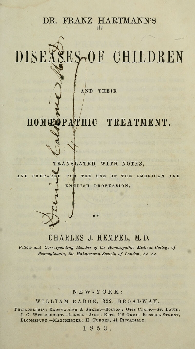 DR. FRANZ HARTMANN'S hi DISEiftlS^OF CHILDREN H0M®6PA :T ^ AJVD THEIR / HIC TREATMENT. TRANSLATED, WITH NOTES, J ii •AReTd FOf THE USE OP THE AMER1 SLISH PROFESSION, CHAELES J. HEMPEL, M.D. Fellow and Corresponding Member of the Homoeopathic Medical College of Pennsylvania, the Hahnemann Society of London, <%c. <$-c. NEW-YORK: WILLIAM RADDE, 322, BROADWAY. Philadelphia: Rademacher & Sheek.—Boston : Otis Clafp.—St. Louis: J. G. Wesselhoeft.—London : James Epps, 112 Great Russell-Street, Bloomsbury.—-Manchester : H. Turner, 41 Piccadilly. 18 5 3.