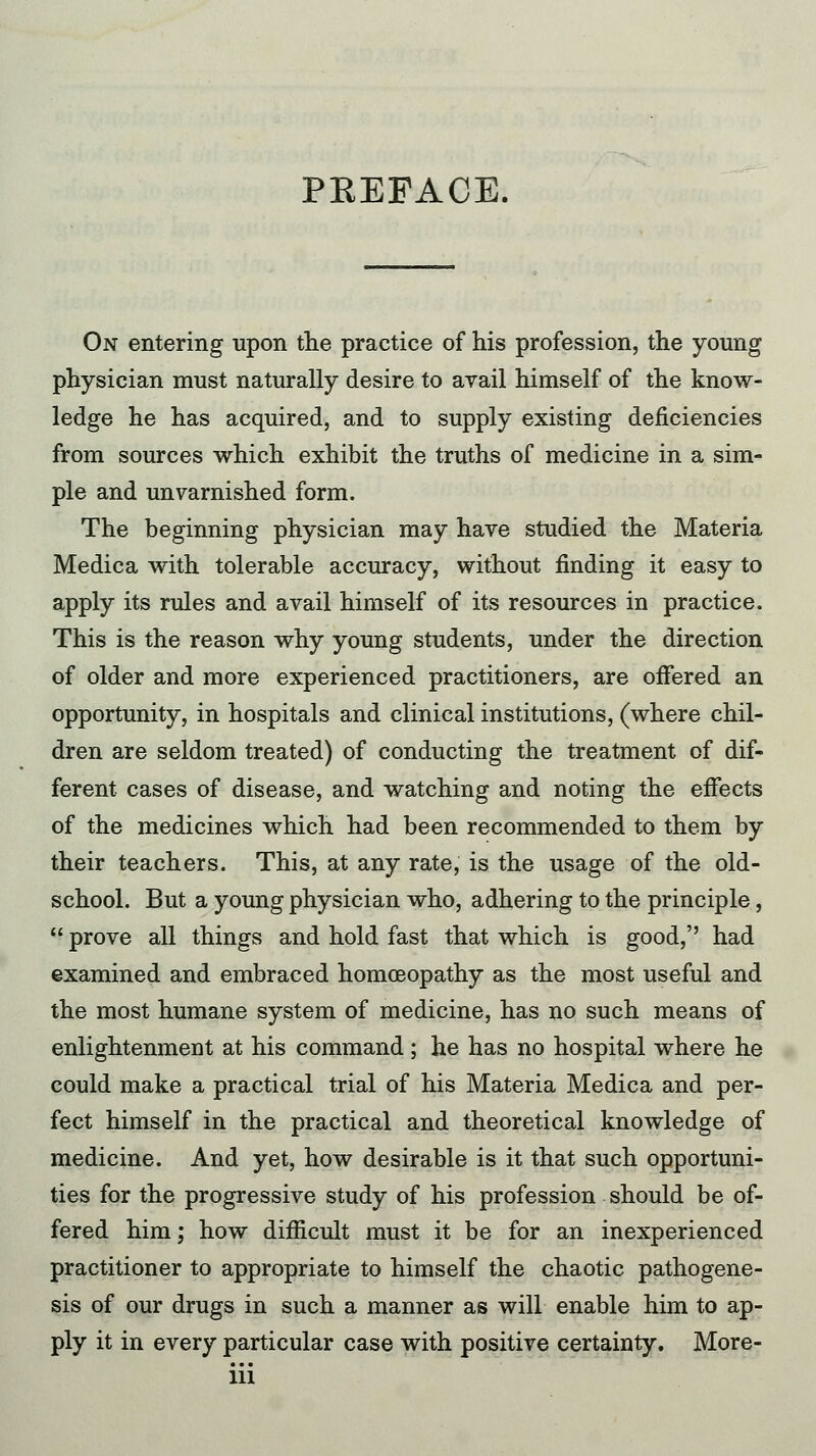 PREFACE. On entering upon the practice of his profession, the young physician must naturally desire to avail himself of the know- ledge he has acquired, and to supply existing deficiencies from sources which exhibit the truths of medicine in a sim- ple and unvarnished form. The beginning physician may have studied the Materia Medica with tolerable accuracy, without finding it easy to apply its rules and avail himself of its resources in practice. This is the reason why young students, under the direction of older and more experienced practitioners, are offered an opportunity, in hospitals and clinical institutions, (where chil- dren are seldom treated) of conducting the treatment of dif- ferent cases of disease, and watching and noting the effects of the medicines which had been recommended to them by their teachers. This, at any rate, is the usage of the old- school. But a young physician who, adhering to the principle, prove all things and hold fast that which is good, had examined and embraced homoeopathy as the most useful and the most humane system of medicine, has no such means of enlightenment at his command ; he has no hospital where he could make a practical trial of his Materia Medica and per- fect himself in the practical and theoretical knowledge of medicine. And yet, how desirable is it that such opportuni- ties for the progressive study of his profession should be of- fered him; how difficult must it be for an inexperienced practitioner to appropriate to himself the chaotic pathogene- sis of our drugs in such a manner as will enable him to ap- ply it in every particular case with positive certainty. More-