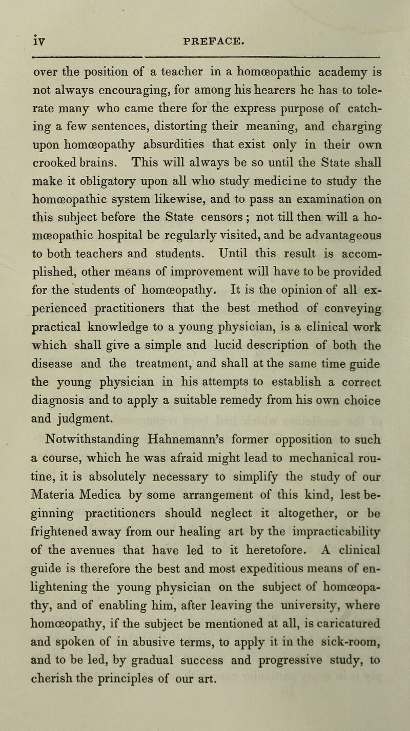 over the position of a teacher in a homoeopathic academy is not always encouraging, for among his hearers he has to tole- rate many who came there for the express purpose of catch- ing a few sentences, distorting their meaning, and charging upon homoeopathy absurdities that exist only in their own crooked brains. This will always be so until the State shall make it obligatory upon all who study medicine to study the homoeopathic system likewise, and to pass an examination on this subject before the State censors ; not till then will a ho- moeopathic hospital be regularly visited, and be advantageous to both teachers and students. Until this result is accom- plished, other means of improvement will have to be provided for the students of homoeopathy. It is the opinion of all ex- perienced practitioners that the best method of conveying practical knowledge to a young physician, is a clinical work which shall give a simple and lucid description of both the disease and the treatment, and shall at the same time guide the young physician in his attempts to establish a correct diagnosis and to apply a suitable remedy from his own choice and judgment. Notwithstanding Hahnemann's former opposition to such a course, which he was afraid might lead to mechanical rou- tine, it is absolutely necessary to simplify the study of our Materia Medica by some arrangement of this kind, lest be- ginning practitioners should neglect it altogether, or be frightened away from our healing art by the impracticability of the avenues that have led to it heretofore. A clinical guide is therefore the best and most expeditious means of en- lightening the young physician on the subject of homoeopa- thy, and of enabling him, after leaving the university, where homoeopathy, if the subject be mentioned at all, is caricatured and spoken of in abusive terms, to apply it in the sick-room, and to be led, by gradual success and progressive study, to cherish the principles of our art.