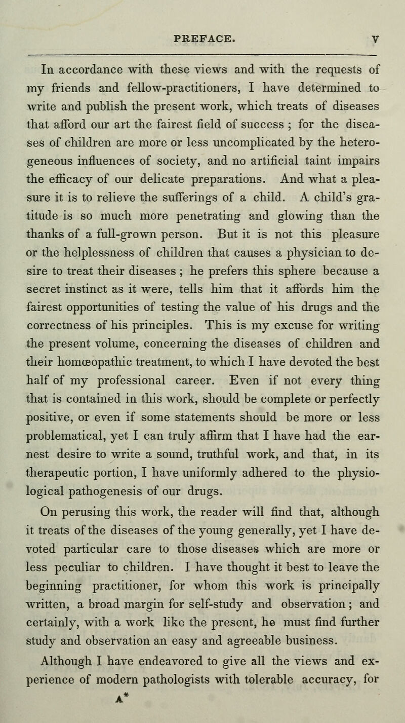 In accordance with these views and with the requests of my friends and fellow-practitioners, I have determined to write and publish the present work, which treats of diseases that afford our art the fairest field of success ; for the disea- ses of children are more or less uncomplicated by the hetero- geneous influences of society, and no artificial taint impairs the efficacy of our delicate preparations. And what a plea- sure it is to relieve the sufferings of a child. A child's gra- titude is so much more penetrating and glowing than the thanks of a full-grown person. But it is not this pleasure or the helplessness of children that causes a physician to de- sire to treat their diseases ; he prefers this sphere because a secret instinct as it were, tells him that it affords him the fairest opportunities of testing the value of his drugs and the correctness of his principles. This is my excuse for writing the present volume, concerning the diseases of children and their homoeopathic treatment, to which I have devoted the best half of my professional career. Even if not every thing that is contained in this work, should be complete or perfectly positive, or even if some statements should be more or less problematical, yet I can truly affirm that I have had the ear- nest desire to write a sound, truthful work, and that, in its therapeutic portion, I have uniformly adhered to the physio- logical pathogenesis of our drugs. On perusing this work, the reader will find that, although it treats of the diseases of the young generally, yet I have de- voted particular care to those diseases which are more or less peculiar to children. I have thought it best to leave the beginning practitioner, for whom this work is principally written, a broad margin for self-study and observation; and certainly, with a work like the present, he must find further study and observation an easy and agreeable business. Although I have endeavored to give all the views and ex- perience of modern pathologists with tolerable accuracy, for