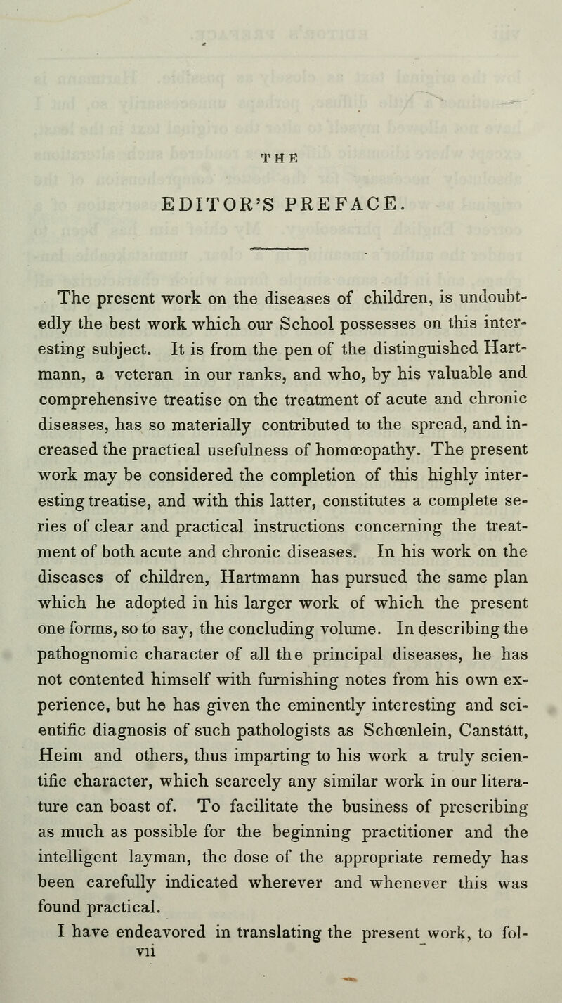 THE EDITOR'S PREFACE. The present work on the diseases of children, is undoubt- edly the best work which our School possesses on this inter- esting subject. It is from the pen of the distinguished Hart- mann, a veteran in our ranks, and who, by his valuable and comprehensive treatise on the treatment of acute and chronic diseases, has so materially contributed to the spread, and in- creased the practical usefulness of homoeopathy. The present work may be considered the completion of this highly inter- esting treatise, and with this latter, constitutes a complete se- ries of clear and practical instructions concerning the treat- ment of both acute and chronic diseases. In his work on the diseases of children, Hartmann has pursued the same plan which he adopted in his larger work of which the present one forms, so to say, the concluding volume. In describing the pathognomic character of all the principal diseases, he has not contented himself with furnishing notes from his own ex- perience, but he has given the eminently interesting and sci- entific diagnosis of such pathologists as Schcenlein, Canstatt, Heim and others, thus imparting to his work a truly scien- tific character, which scarcely any similar work in our litera- ture can boast of. To facilitate the business of prescribing as much as possible for the beginning practitioner and the intelligent layman, the dose of the appropriate remedy has been carefully indicated wherever and whenever this was found practical. I have endeavored in translating the present work, to fol-